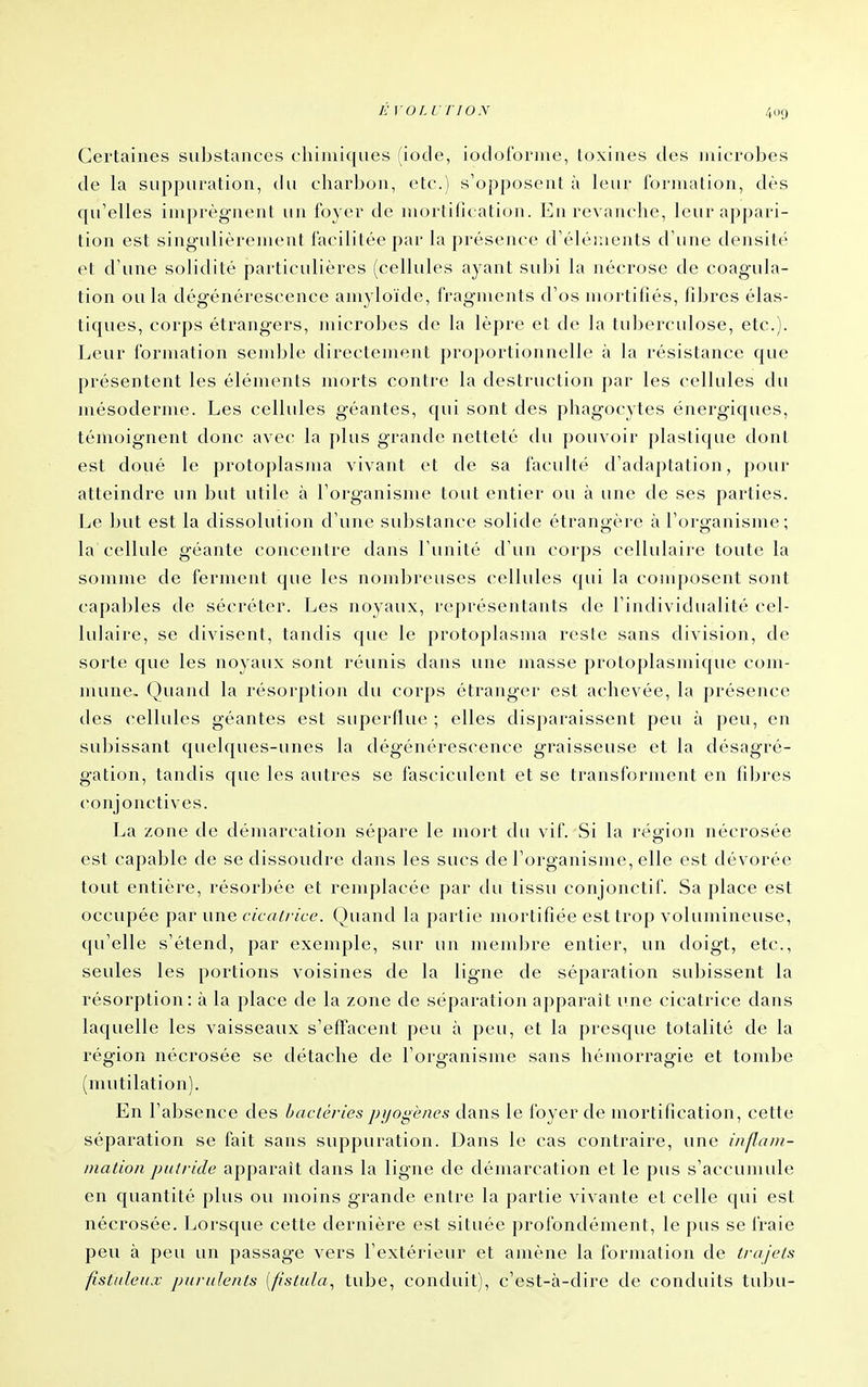 É VOt.VTION Certaines substances chimiques (iode, iodoforme, toxines des microbes de la suppuration, du charbon, etc.) s'opposent à leur formation, dès qu'elles imprègnent un foyer de mortification. En revanche, leur appari- tion est singulièrement facilitée par la présence d'éléments d'une densité et d'une solidité particulières (cellules ayant sulji la nécrose de coagula- tion ou la dégénérescence amyloïde, fragments d'os nujrtifiés, filjres élas- tiques, corps étrangers, microbes de la lèpre et de la tuberculose, etc.). Leur formation semble directement proportionnelle à la résistance que présentent les éléments morts contre la destruction par les cellules du mésoderme. Les cellules géantes, qui sont des phagocytes énergiques, témoignent donc avec la plus grande netteté du pouvoir plastique dont est doué le protoplasma vivant et de sa faculté d'adaptation, pour atteindre un but utile à l'organisme tout entier ou à une de ses parties. Le but est la dissolution d'une substance solide étrangère à l'cu'ganisme; la cellule géante concentre dans l'unité d'un corps cellulaire toute la somme de ferment que les nombreuses cellules qui la composent sont capa])les de sécréter. Les noyaux, représentants de l'individualité cel- lulaire, se divisent, tandis que le protoplasma reste sans division, de sorte que les noyaux sont réunis dans une masse protoplasmique com- mune. Quand la résorption du corps étranger est achevée, la présence des cellules géantes est superflue ; elles disparaissent peu à peu, en subissant quelques-unes la dégénérescence graisseuse et la désagré- gation, tandis que les autres se fascicident et se transforment en fibres conjonctives. La zone de démarcation sépare le mort du vif. Si la région nécrosée est capable de se dissoudre dans les sucs de l'organisme, elle est dévorée tout entière, résorljée et remplacée par du tissu conjonctif. Sa place est occupée par une cicalrice. Quand la partie mortifiée est trop volumineuse, qu'elle s'étend, par exemple, sur un membre entier, un doigt, etc., seules les portions voisines de la ligne de séparation subissent la résorption: à la place de la zone de séparation apparaît une cicatrice dans laquelle les vaisseaux s'effacent peu à peu, et la presque totalité de la région nécrosée se détache de l'organisme sans hémorragie et tombe (mutilation). En l'absence des bactéries jjijogènes dans le foyer de mortification, cette séparation se fait sans suppuration. Dans le cas contraire, une infaiit- mation pulvide apparaît dans la ligne de démarcation et le pus s'accumule en quantité plus ou moins grande entre la partie vivante et celle qui est nécrosée. Lorsque cette dernière est située profondément, le pus se fraie peu à peu un passage vers l'extérieur et amène la formation de trajets fistitleu.i: purulents {//sta/a^ tube, conduit), c'est-à-dire de conduits tu])U-