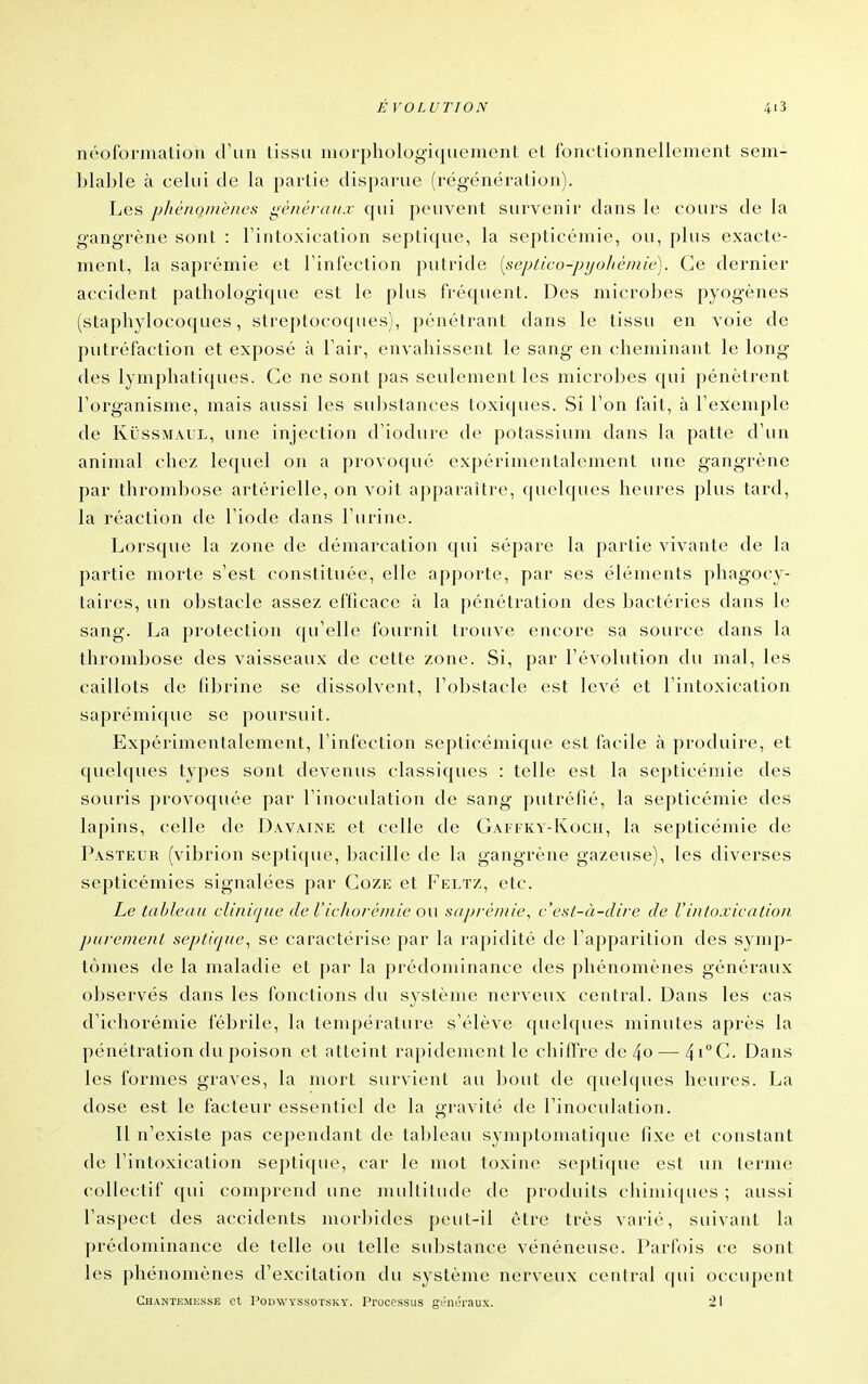 néoformation d'un tissu morphologiquement et fonctionnellement sem- blable à celui de la partie disparue (régénération). Les phénomènes généraux qui peuvent survenir dans le cours de la gangrène sont : Fintoxication septique, la septicémie, ou, plus exacte- ment, la saprémie et l'infection putride [septico-pijohéniie). Ce dernier accident pathologique est le plus fréquent. Des microbes pyogènes (staphylocoques, streptocoques), pénétrant dans le tissu en voie de putréfaction et exposé à l'air, envahissent le sang en cheminant le long des lymphatiques. Ce ne sont pas seulement les microbes qui pénètrent l'organisme, mais aussi les substances toxiques. Si l'on fait, à l'exemple de KijssMAUL, une injection d'iodure de potassium dans la patte d'un animal chez lequel on a provoqué expérimentalement une gangrène par throndiose artérielle, on voit apparaître, quelques heures plus tard, la réaction de l'iode dans l'urine. Lorsque la zone de démarcation qui sépare la partie vivante de la partie morte s'est constituée, elle apporte, par ses éléments phagocy- taires, un obstacle assez efficace à la pénétration des bactéries dans le sang. La protection qu'elle fournit trouve encore sa source dans la thrombose des vaisseaux de cette zone. Si, par l'évolution du mal, les caillots de fibrine se dissolvent, l'obstacle est levé et l'intoxication saprémique se poursuit. Expérimentalement, l'infection septicémique est facile à produire, et quelques types sont devenus classiques : telle est la septicémie des souris provoquée par l'inoculation de sang putréfié, la septicémie des lapins, celle de Davaine et celle de Gâffky-Koch, la septicémie de Pasteur (vibrion septique, bacille de la gangrène gazeuse), les diverses septicémies signalées par Coze et Feltz, etc. Le tableau clinique de l'icliorémie ou sapré/nie, c'est-à-dire de l'intoxication purement septique^ se caractérise par la rapidité de l'apparition des symp- tômes de la maladie et par la prédominance des phénomènes généraux observés dans les fonctions du système nerveux central. Dans les cas d'ichorémie fébrile, la température s'élève quelques minutes après la pénétration du poison et atteint rapidement le chiftre de 4o— 4iC. Dans les formes graves, la mort survient au bout de quelques heures. La dose est le facteur essentiel de la gravité de l'inoculation. Il n'existe pas cependant de la]>leau symptomatique fixe et constant de l'intoxication septique, car le mot toxine septique est un terme collectif qui comprend une multitude de produits chimiques ; aussi l'aspect des accidents morbides peut-il être très varié, suivant la prédominance de telle ou telle substance vénéneuse. Parfois ce sont les phénomènes d'excitation du système nerveux central qui occupent Chantemesse et PoDWYSsoTsKY. Proccssus gi'iiéraux. i I