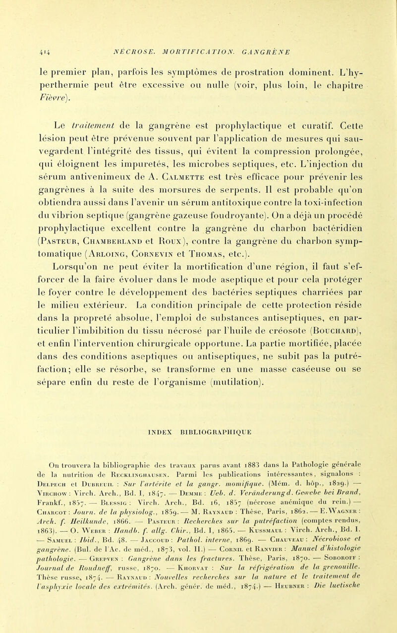 le premier plan, parfois les symptômes de prostration dominent. L'hy- perthermie peut être excessive ou nulle (voir, plus loin, le chapitre Fiè^'re). Le traiiement de la gangrène est prophylactique et curatif. Cette lésion peut être prévenue souvent par l'application de mesures qui sau- vegardent rintégrité des tissus, qui évitent la compression prolongée, qui éloignent les impuretés, les microbes septiques, etc. L'injection du sérum antivenimeux de A. Galmette est très efficace pour prévenir les gangrènes à la suite des morsures de serpents. Il est probable qu'on obtiendra aussi dans l'avenir un sérum antitoxique contre la toxi-infection du vibrion septique (gangrène gazeuse foudroyante). On a déjà un procédé prophylactique excellent contre la gangrène du charbon bactéridien (Pasteur, Ghamberland et Roux), contre la gangrène du charbon symp- tomatique (Arloing, Gornevin et Thomas, etc.). Lorsqu'on ne peut éviter la mortification d'une région, il faut s'ef- forcer de la faire évoluer dans le mode aseptique et pour cela protéger le foyer contre le développement des bactéries septiques charriées par le milieu extérieur. La condition principale de cette protection réside dans la propreté absolue, l'emploi de substances antiseptiques, en par- ticulier l'imbibition du tissu nécrosé par l'huile de créosote (Bouchard), et enfin l'intervention chirurgicale opportune. La partie mortifiée, placée dans des conditions aseptiques ou antiseptiques, ne subit pas la putré- faction; elle se résorbe, se transforme en une masse caséeuse ou se sépare enfin du reste de l'organisme (mutilation). INDEX BIBLIOGRAPHIQUE On trouvera la bîbllogiMphie des travaux parus avant i883 dans la Pathologie générale de la nutrition de Recklinghausen. Parmi les publications intéressantes, signalons : Delpech et DuBREUiL : Sur l'aitcrite et la gaugr. iiiomififjue. (Mém. d. hôp., 1829.) — ViRCHOw : Virch. Arch., Bd. I, 1847. —Demme : Ueh. d. Verânderungd. Gewehe beiBrand, Frankf., 1857.— Blessig : Virch. Arch., Bd. 16, 18)7 (nécrose anémique du rein.) — CuARCOT : Jouin. de la physiolog., 1869.— M. Raynaud : Thèse, Paris, 1862. — E.Wagner: Arch. f. Heilkunde, 1866. — Pasteur: Recherches sur la putréfaction (comptes rendus, i863). — O. Weber : IJaiidh. f. allg. Chir., Bd. I, i865. — Kussmaul : Virch. Arch., Bd. I. — Samuel; Ihid., Bd. 48. —Jaccoud : Pathol. interne, 1869. — Chauveau : Nécrohiose et gangrène. (Bul. de l'Ac. de méd., 1873, vol. II.) — Cornil et Ranvier : Manuel d'histologie pathologie. — Grepven : Gangrène dans les fractures. Thèse, Paris, 1870. — Soboroff : Journal de Roudneff, russe, 1870. — Khohvat : Sur la réfrigération de la grenouille. Thèse russe, 1874. — Raynaud : A^oi/ir//p,s- recherches sur la nature et le traitement de l'asphyxie locale des extrémités. (Arch. génér. de méd., 1874.) — Heubner ; Die luetische