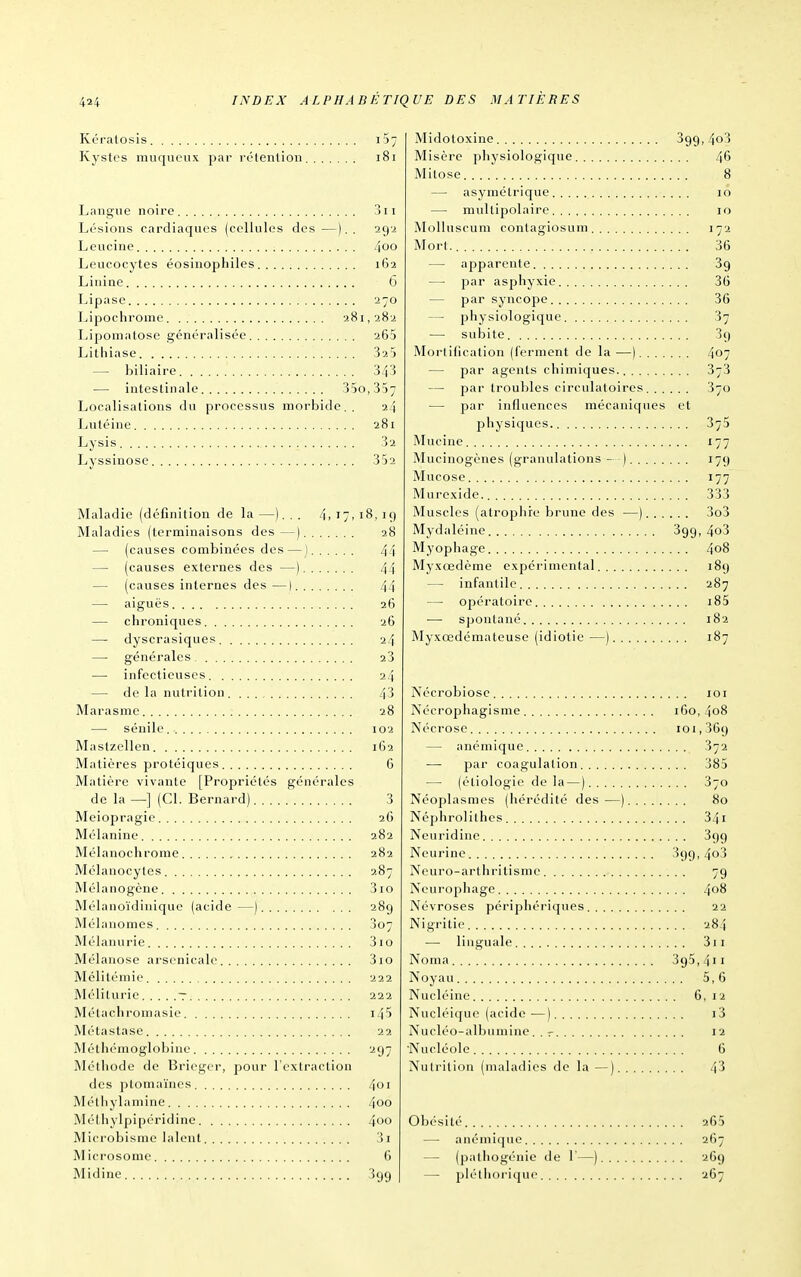 MA TIÈRES Kératosis ijy Kystes muqueux par rétenlion i8i Langue noire 3ii Lésions cardiaques (cellules des —).. 292 Leucine 4oo Leucocytes éosiuophiles 162 Linine G Lipase 270 Lipochrome 9.81,282 Lipomatose généralisée 265 Lithiase 325 — biliaire 343 — intestinale 35o,357 Localisations du processus morbide.. 24 Lutéine 281 Lysis 32 Lyssinose 352 Maladie (définition de la —). , . 4,17,18,19 Maladies (terminaisons des—) 28 — (causes combinées des—] 44 — (causes externes des —) 44 — (causes internes des—) 44 — aiguës 26 — chroniques 26 — dyscrasiques 24 — générales aS — infectieuses 24 — delà nutrition 43 Marasme 28 — sénile 102 Maslzellen 162 Matières protéiques 6 Matière vivante [Propriétés générales de la —] (Cl. Bernard) 3 Meiopragie 2G Mélanine 282 Mélanochrome 282 Mélanocyles 287 Mélanogène 3io Mélanoïdinique (acide —) 289 Mélanomes 3o7 Mélanurie 310 Mélanose arsenicale 310 Mélilémie 222 Méliturie t 222 Métachromasie i45 Métastase 22 Méthémoglobine 297 Méthode de Bricgcr, pour l'extraction des ptomaïnes 4<'i Métliylamine 4oo Mélhylpipéridine 4oo Microbisnic lalent 3i Microsome 6 ]Midine 399 Midotoxine 399, 4o3 Misère pliysiologique 46 Mitose 8 — asymétrique 10 — multipolaire 10 Molluscum contagiosum 172 Mort. 36 — apparente Sg — par asphyxie 36 — par syncope 36 — physiologique 37 — subite 39 Morlihcation (ferment de la —) 407 — par agents chimiques. 373 — par troubles circulatoires 370 — par influences mécaniques et physiques 375 Mucine 177 Mucinogènes (granulations - ) 179 Mucose 177 Murexide. 333 Muscles (atrophie brune des —) 3o3 Mydaléine 399, 4o3 Myophage 408 Myxœdème expérimental 189 — infantile 287 — opératoire i85 — spontané 182 Myxœdémateuse (idiotie —) 187 Nécrobiosc 101 Nécrophagisme 160, 408 Nécrose 101,369 — anémique 372 par coagulation 385 — (étiologie de la—) 370 Néoplasmes (hérédité des—) 80 Néphrolithcs 341 Neuridine 399 Neurine 399, 4o3 Neuro-arthritisme 79 Neui'ophage 408 Névroses périphériques 22 Nigrilie 284 -— linguale 311 Noma 395,411 Noyau 5,6 Nucléine 6,12 Nucléique (acide •—) i3 Nucléo-albumine. . r 12 •Nucléole 6 Nutrition (maladies de la —) 43 Obésité 265 — anémique 267 — (pathogénie de 1—) 269 — pléthorique 267