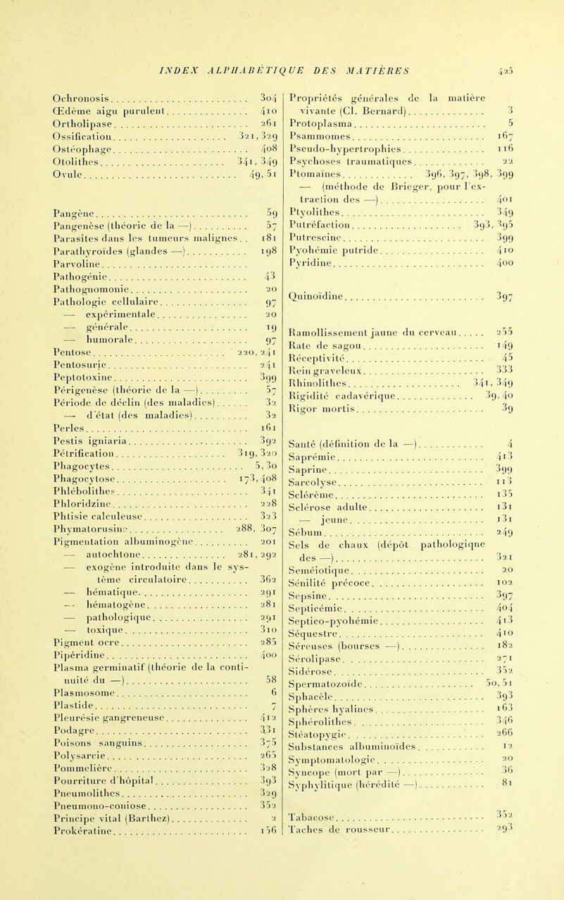 Ochronosis 3o4 Œdème aigu purulent 4io Orlholipase 261 Ossification 321,329 Ostéophage 4o8 Otolithes 341, 349 Ovule 49, 51 Pangène 59 Pangeiicse (théorie de la —) 5; Parasites dans les tumeurs malignes.. 181 Parathyroïdes (glandes—) 198 Parvoline Pal 11 o génie 43 Patliogiiomonie 20 Pathologie cellulaire 97 — expérimentale 20 — générale 19 — humorale 97 Pentose 220, 241 Pentosurje 241 Peptotoxine 399 Périgcnèse (théorie de la —) 57 Période de déclin (des maladies) 32 — d'état (des maladies) 32 Perles 161 Pestis igniaria 392 Pétrification 319, 320 Phagocytes 5,3o Phagocytose 173,408 Phléboiithes 34i Phloridzino 228 Phtisie calculeuse 323 Phymalorusin;' 288, 307 Pigmentation albuminogcne 201 — autochtone 281,292 — exogène introduite dans le sys- tème circulatoire 362 — liématique. 291 -- liématogène 281 — pathologique 291 — toxique 310 Pigment ocre 285 Pipéridine 4oo Plasma germinatif (théorie de la conti- nuité du —) 58 Plasmosome 6 Plastide 7 Pleurésie gangreneuse 4i2 Podagre 3.31 Poisons sanguins 375 Polysarcie 263 Pommclièrc 328 Pourriture d'hôpital SgS Pneumolithcs 329 Pneumono-coniose 352 Principe vital (Barlhez) 2 Prokéraline i56 Propriétés générales de la matière vivante (Cl. Bernard) 3 Protoplasma 5 Psammomes 167 Pseudo-hypertrophies 116 Psychoses traumatiqucs 22 Ptomaïnes Sgô, 397, 398, 399 •—■ (méthode de Bricger, pour l'ex- traction des —) 401 Ptyolithes 349 Putréfaction 3g3, 395 Putrescinc 399 Pyohémie putride 410 Pyridine 4oo Quiiioïdinc 397 Ramollissement jaune du cerveau 255 Rate de sagou i49 Réceptivité 45 Rein graveleux 333 Rhinolitlies 34i, 349 Rigidité cadavérique Sg, 4o Rigor mortis 39 Santé (définition de la —) 4 Saprémie 4i3 Saprine 399 Sarcolyse ii3 Sclérème i35 Sclérose adulte i3i — jeune j3i Sébum 249 Sels de chaux (dépôt pathologique des—) 321 Seméiotique 20 Sénilité précoce 102 Sepsine 397 Septicémie 4o4 Septico-pyohémie 4i3 Séquestre 4io Séreuses (bourses —) 182 Sérolipase 271 Sidérose 352 Spermatozoïde 5o,5i Sphacèle 393 Sphèi'es hyalines i63 Sphérolilhcs 346 Stéatopygic 266 Substances albuminoïdes 12 Symptomatologie 20 Syncope (mort par —) 36 Syphylitiquc (hérédité—) 81 Tabacosc -^^'^ Taches de rousseur 293