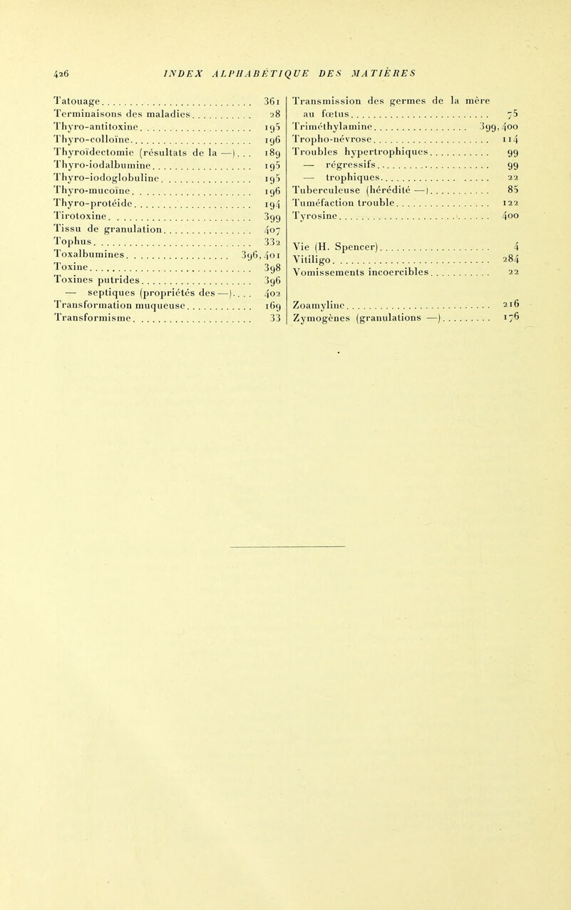 Tatouage 361 Terminaisons des maladies 28 Thyro-antitoxine igS Thyro-colloïne 196 Thyroïdectomie (résultats de la —). . . 189 Thyro-iodalbumine igS Thyro-iodoglobulinc ig) Thyro-mucoïne 196 Thyro-protéide 194 Tirotoxine 399 Tissu de granulation 407 Tophus 332 Toxalbumines 396,401 Toxine 398 Toxines putrides 396 — septiques (propriétés des—).. . . 402 Transformation muqueuse 169 Transformisme 33 Transmission des germes de la mère au fœtus 75 Triméthylamine 399, 4oo Tropho-né vrose ii4 Troubles hypertrophiques 99 — régressifs 99 — trophiques. 22 Tuberculeuse (hérédité —| 85 Tuméfaction trouble 122 Tyrosine 4oo Vie (H. Spencer) 4 Vitiligo 284 Vomissements incoercibles 22 Zoamyline 216 Zymogènes (granulations —) 176