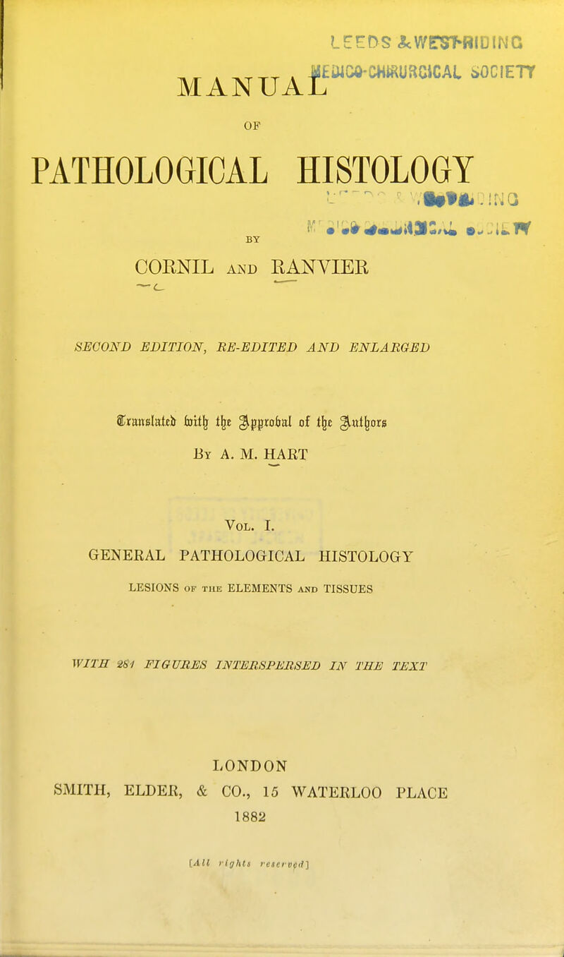 SOCIETY MANUAL OF PATHOLOGICAL HISTOLOGY BY CORNIL AND RANYIER SEGOND EDITION, RE-EDITED AND ENLARGED ®;rauslat£ir hsxi\ i\z %i^paM of i\z %.xxi\m By a. M. HAET Vol. I. GENERAL PATHOLOGICAL HISTOLOGY LESIONS OF THE ELEMENTS and TISSUES WITH 2S1 FIGURES INTERSPERSED IN THE TEXT LONDON SMITH, ELDER, & CO., 15 WATERLOO PLACE 1882 [AH rights reserved]