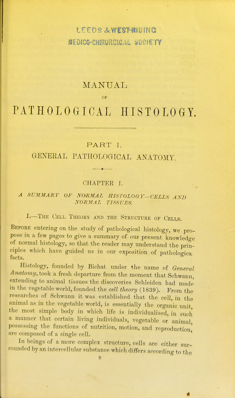 WEDICO-CmRURClCAL ^^OOtETY MANUAL OF PATHOLOGICAL HISTOLOGY. PART I. GENERAL PATHOLOGICAL ANATOMY. CHAPTER I. A SUMMARY OF NORMAL HISTOLOOY—CELLS AND NORMAL TL%S17ES. I.—The Cell Theory and the Structure of Cells. Before entering on the study of pathological histology, we pro- pose in a few pages to give a summary of our present knowledge of normal histology, so that the reader may understand the prin- ciples which have guided us in our exposition of pathologica facts. Histology, founded by Bichat under the name of General Anatomy, took a fresh departure from the moment that Schwann, extending to animal tissues the discoveries Schleiden had made in the vegetable world, founded the cell theory (1839). From the researches of Schwann it was established that the ceU, in the animal as in the vegetable world, is essentially the organic unit the most simple body in which life is individualised, in such a manner that certain Hving individuals, vegetable or animal possessing the functions of nutrition, motion, and reproduction' are composed of a single cell. ' In beings of a more complex structure, cells are either siu-- rounded by an intercellular substance which differs according to the