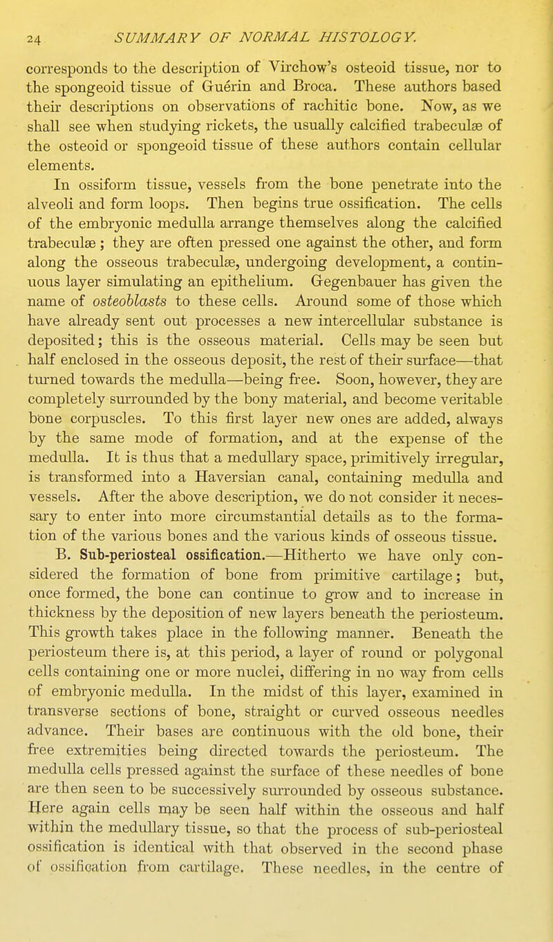 corresponds to the description of Virchow's osteoid tissue, nor to the spongeoid tissue of Guerin and Broca. These authors based their descriptions on observations of rachitic bone. Now, as we shall see when studying rickets, the usually calcified trabecules of the osteoid or spongeoid tissue of these authors contain cellular elements. In ossiform tissue, vessels from the bone penetrate into the alveoli and form loops. Then begins true ossification. The cells of the embryonic medulla arrange themselves along the calcified trabeculae; they are often pressed one against the other, and form along the osseous trabeculae, undergoing development, a contin- uous layer simulating an epithelium. Gegenbauer has given the name of osteoblasts to these cells. Around some of those which have already sent out processes a new intercelliilar substance is deposited; this is the osseous material. Cells may be seen but half enclosed in the osseous deposit, the rest of their surface—that tmrned towards the medulla—being free. Soon, however, they are completely surrounded by the bony material, and become veritable bone corpuscles. To this first layer new ones are added, always by the same mode of formation, and at the expense of the medulla. It is thus that a medullary space, primitively irregular, is transformed into a Haversian canal, containing medulla and vessels. After the above description, we do not consider it neces- sary to enter into more circumstantial details as to the forma- tion of the various bones and the various kinds of osseous tissue. B. Sub-periosteal ossification.—Hitherto we have only con- sidered the formation of bone from primitive cartilage; but, once formed, the bone can continue to grow and to increase in thickness by the deposition of new layers beneath the periosteum. This growth takes place in the following manner. Beneath the j)eriosteum there is, at this period, a layer of round or polygonal cells containing one or more nuclei, dijffering in no way from cells of embryonic medulla. In the midst of this layer, examined in transverse sections of bone, straight or cm-ved osseous needles advance. Their bases are continuous with the old bone, their free extremities being directed towards the periosteum. The medulla cells pressed against the surface of these needles of bone are then seen to be successively surrounded by osseous substance. Here again cells nj^ay be seen half within the osseous and half within the medullary tissue, so that the process of sub-periosteal ossification is identical with that observed in the second phase of ossification from cartilage. These needles, in the centre of