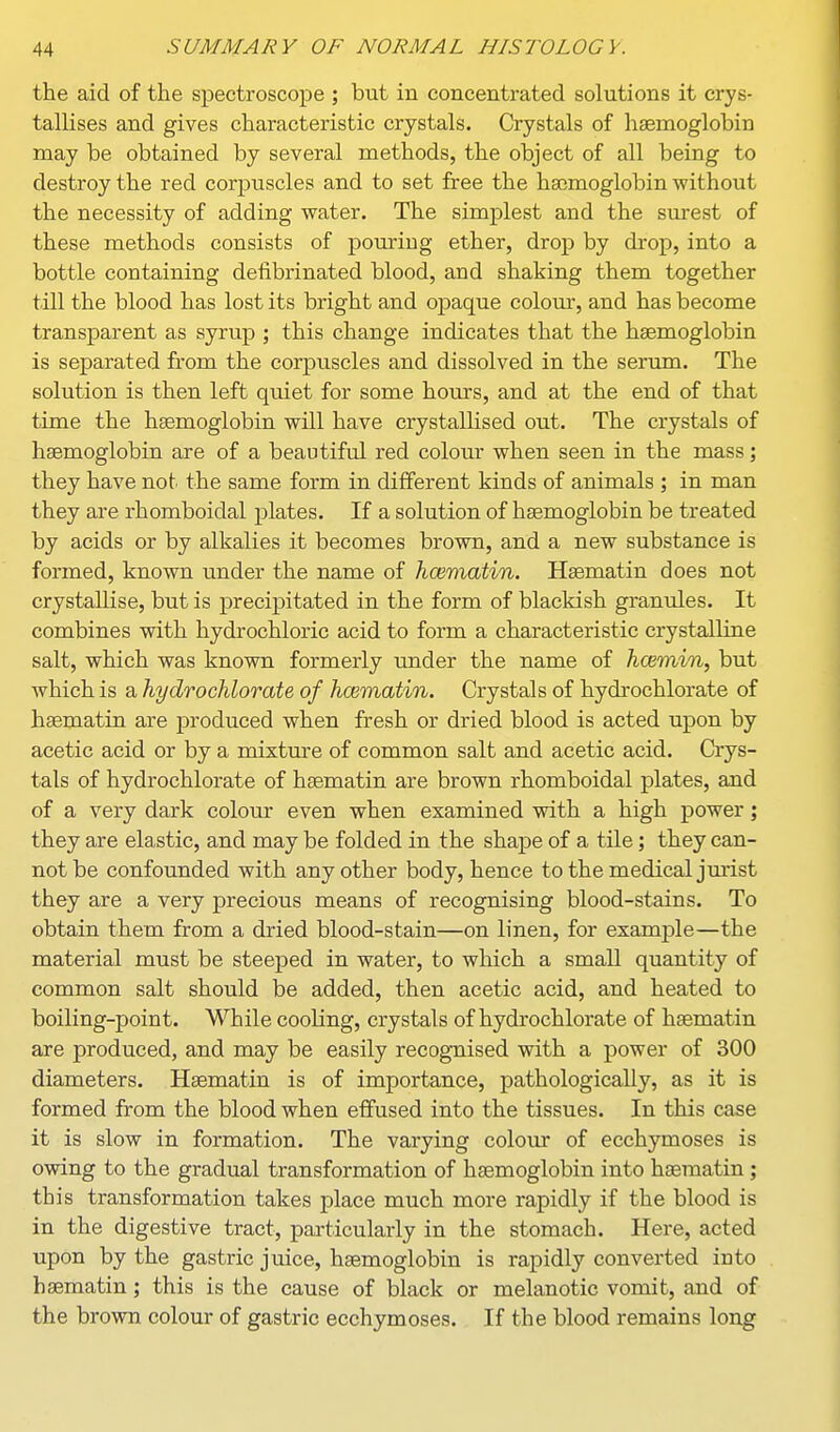 the aid of the spectroscope ; but in concentrated solutions it crys- tallises and gives characteristic crystals. Crystals of haemoglobin may be obtained by several methods, the object of all being to destroy the red corj^uscles and to set free the haemoglobin without the necessity of adding water. The simplest and the surest of these methods consists of pouring ether, drop by drop, into a bottle containing defibrinated blood, and shaking them together till the blood has lost its bright and opaque colour, and has become transparent as syrup ; this change indicates that the haemoglobin is separated from the corpuscles and dissolved in the serum. The solution is then left quiet for some hours, and at the end of that time the haemoglobin will have crystalhsed out. The crystals of haemoglobin are of a beautiful red colour when seen in the mass; they have not^ the same form in different kinds of animals ; in man they are rhomboidal plates. If a solution of haemoglobin be treated by acids or by alkalies it becomes brown, and a new substance is formed, known tmder the name of hcematin. Haematin does not crystallise, but is precipitated in the form of blackish granules. It combines with hydrochloric acid to form a characteristic crystalline salt, which was known formerly under the name of hcemin, but which is a hydrochlorate of hcematin. Crystals of hydrochlorate of haematin are produced when fresh or dried blood is acted upon by acetic acid or by a mixture of common salt and acetic acid. Crys- tals of hydrochlorate of haematin are brown rhomboidal plates, and of a very dark colour even when examined with a high power; they are ela,stic, and may be folded in the shape of a tile; they can- not be confounded with any other body, hence to the medical jm-ist they are a very precious means of recognising blood-stains. To obtain them from a dried blood-stain—on linen, for example—the material must be steeped in water, to which a small quantity of common salt should be added, then acetic acid, and heated to boiling-point. While cooling, crystals of hydrochlorate of haematin are produced, and may be easily recognised with a power of 300 diameters. Haematin is of importance, pathologically, as it is formed from the blood when eifused into the tissues. In this case it is slow in formation. The varying colour of ecchymoses is owing to the gradual transformation of haemoglobin into haematin; this transformation takes place much more rapidly if the blood is in the digestive tract, particularly in the stomach. Here, acted upon by the gastric juice, haemoglobin is rapidly converted into haematin; this is the cause of black or melanotic vomit, and of the brown colour of gastric ecchymoses. If the blood remains long