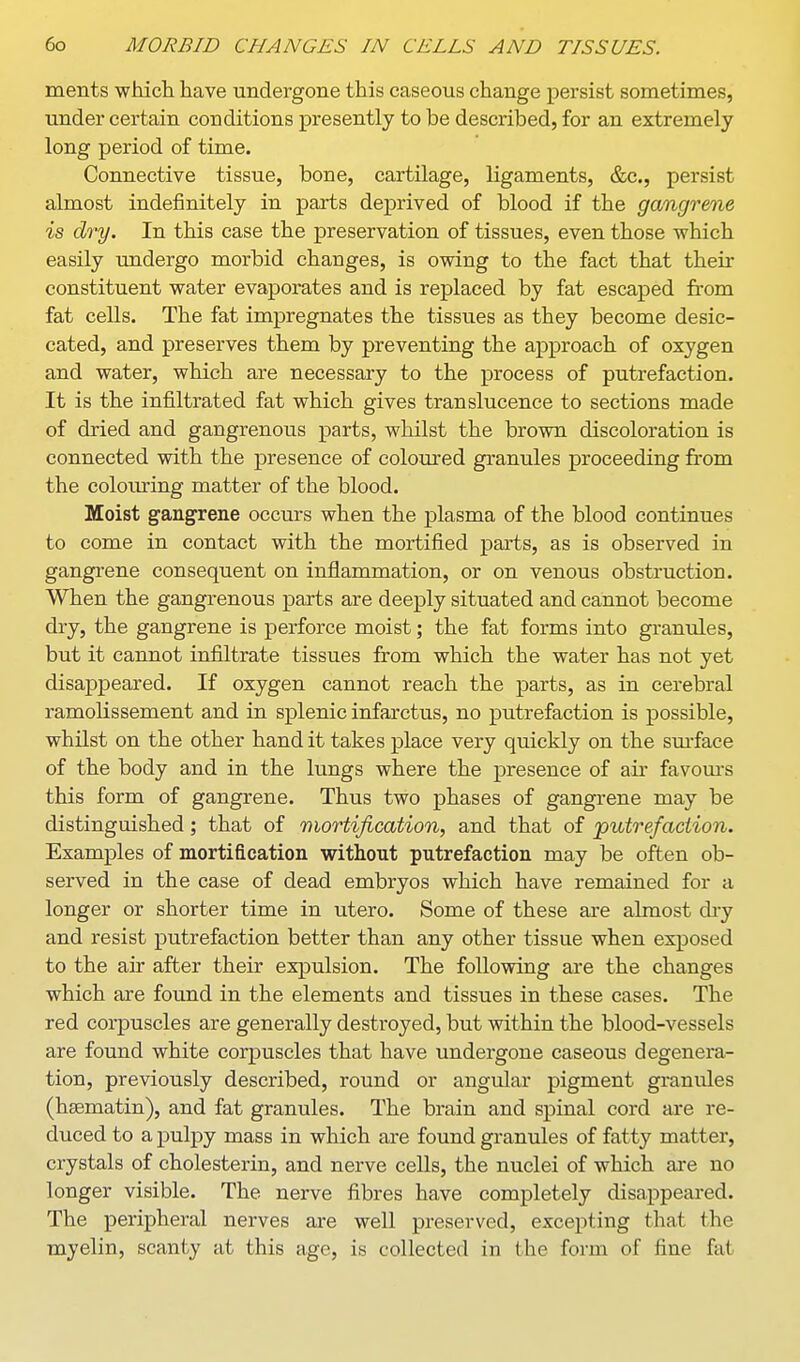 ments which have undergone this caseous change persist sometimes, under certain conditions presently to be described, for an extremely long period of time. Connective tissue, bone, cartilage, ligaments, &c., persist almost indefinitely in parts deprived of blood if the gangrene is dry. In this case the preservation of tissues, even those which easily undergo morbid changes, is owing to the fact that their constituent water evaporates and is replaced by fat escaped from fat cells. The fat impregnates the tissues as they become desic- cated, and preserves them by preventing the approach of oxygen and water, which are necessary to the process of putrefaction. It is the infiltrated fat which gives translucence to sections made of dried and gangrenous parts, whilst the brown discoloration is connected with the presence of coloured granules proceeding from the colouring matter of the blood. Moist gangrene occurs when the plasma of the blood continues to come in contact with the mortified parts, as is observed in gangrene consequent on inflammation, or on venous obstruction. When the gangrenous parts are deeply situated and cannot become dry, the gangrene is perforce moist; the fat forms into granules, but it cannot infiltrate tissues from which the water has not yet disappeared. If oxygen cannot reach the parts, as in cerebral ramolissement and in splenic infarctus, no putrefaction is possible, whilst on the other hand it takes place very quickly on the sm'face of the body and in the lungs where the presence of air favours this form of gangrene. Thus two phases of gangrene may be distinguished; that of mortification, and that of jputrefaciion. Examples of mortification without putrefaction may be often ob- served in the case of dead embryos which have remained for a longer or shorter time in utero. Some of these are almost di-y and resist putrefaction better than any other tissue when exposed to the air after their expulsion. The following are the changes which are found in the elements and tissues in these cases. The red corpuscles are generally destroyed, but within the blood-vessels are found white corpuscles that have undergone caseous degenera- tion, previously described, round or angular pigment granules (hssmatin), and fat granules. The brain and spinal cord are re- duced to a pulpy mass in which are found granules of fatty matter, crystals of cholesterin, and nerve cells, the nuclei of which are no longer visible. The nerve fibres have completely disappeared. The peripheral nerves are well preserved, excepting that the myelin, scanty at this age, is collected in the form of fine fat