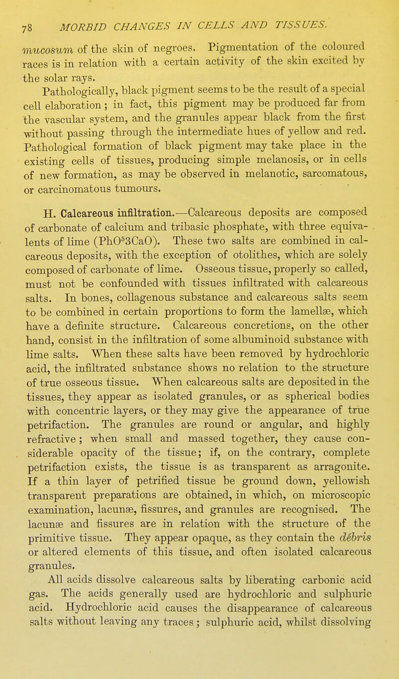 mucosum of the skin of negroes. Pigmentation of the coloured races is in relation with a certain activity of the skin excited by the solar rays. Pathologically, black pigment seems to be the result of a special cell elaboration ; in fact, this pigment may be produced far from the vascular system, and the granules appear black from the first without passing through the intermediate hues of yellow and red. Pathological formation of black pigment may take place in the existing cells of tissues, producing simple melanosis, or in cells of new formation, as may be observed in melanotic, sarcomatous, or carcinomatous tumours. H. Calcareous infiltration.—Calcareous deposits are composed of carbonate of calcium and tribasic phosphate, with three equiva- lents of lime (PhO^SCaO). These two salts are combined in cal- careous deposits, with the exception of otolithes, which are solely composed of carbonate of lime. Osseous tissue, properly so called, must not be confounded with tissues infiltrated with calcareous salts. In bones, collagenous substance and calcareous salts seem to be combined in certain proportions to form the lamella, which have a definite structure. Calcareous concretions, on the other hand, consist in the infiltration of some albuminoid substance with lime salts. When these salts have been removed by hydrochloric acid, the infiltrated substance shows no relation to the structure of true osseous tissue. When calcareous salts are deposited in the tissues, they appear as isolated granules, or as spherical bodies with concentric layers, or they may give the appearance of true petrifaction. The granules are round or angular, and highly refractive ; when small and massed together, they cause con- siderable opacity of the tissue; if, on the contrary, complete petrifaction exists, the tissue is as transparent as arragonite. If a thin layer of petrified tissue be ground down, yellowish transparent preparations are obtained, in which, on microscopic examination, lacunae, fissures, and granules are recognised. The lacunse and fissures are in relation with the structure of the primitive tissue. They appear opaque, as they contain the debris or altered elements of this tissue, and often isolated calcareous granules. All acids dissolve calcareous salts by liberating carbonic acid gas. The acids generally used are hydrochloric and sulphuric acid. Hydrochloric acid causes the disappearance of calcareous salts without leaving any traces ; sulphuric acid, whilst dissolving