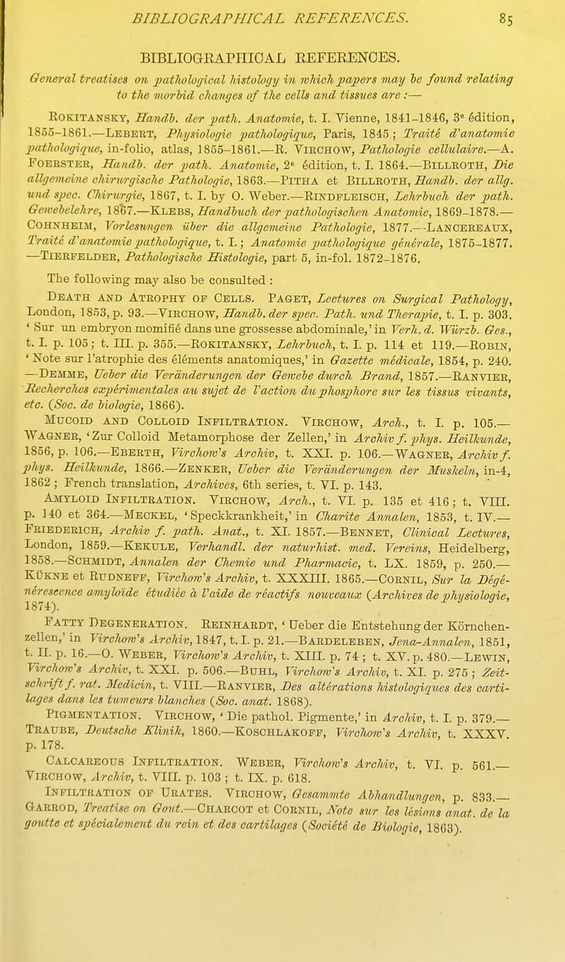 BIBLIOGRAPniOAL REFERENCES. General treatises on pathological histology in which papers may he found relating to the morbid changes of the cells and tissues are:— ROKITANSKY, Handl. der path. Anatomie, t. I. Vienne, 1841-1846, 3° Edition, 1855-1861.—Lebert, Physiologic pathologique, Paris, 1845 ; Traite d'anatomie patlwlogique, in-tolio, atlas, ] 855-1861.—R. YinCBOW, Pathologic cellulaire.—A. FoEESTEH, Handl). der path. Artatomie, 2» Sdition, t. I. 1864.—Billeoth, Pie allgemeine ohirurgisohe Pathologic, 1863.—Pitha et Billroth, Bandh. der allg. und spee. Chirurgie, 1867, t. I. by 0. Weber.—Rindfleisch, Lehrluch der path. Gemehclchrc, 18^7.—Klebs, Handbnoh der pathologischen Anatomie, 1869-1878.— COHNHEIM, Vorlesungcn iiher die allgemeine Pathologic, 1877.—-LANCEREATJX, Traite d anatomie patlwlogique, t. I.; Anatomie pathologique generalc, 1875-1877. —Tibrfbldee, Pathologische Histologie, paxt 5, in-fol. 1872-1876. The following may also be consulted : Death and Atrophy of Cells. Paget, Lectures on Sim-gical Pathology, London, 1853, p. 93.—Virchow, Bandl.der spec. Path. \ind Therapie, t. I. p. 303. ' Sur nn embryon momifie dansune grossesse abdominale,'in Verh.d. Wiirzh. Ges., t. L p. 105; t. III. p. 355.—ROKITANSKT, Lehrluch, t. L p. 114 et 119.—Robin, ' Note sur I'atrophie des Elements anatomiques,' in Gazette medicalc, 1854, p. 240. —Demme, Ueber die Verdnderungen der Gewebe durch Brand, 1857.—Ranvier, Recherches expenmentales au sujet de Vactiooi duphosphore sur les tissus vivants, etc. (Soc. de biologic, 1866). Mucoid and Colloid Infiltration. Virchow, Arch., t. I. p. 105.— Wagner, 'Zur Colloid Metamorphose der Zellen,'in Archiv f. j^hys. HeilMmde, 1856, p. 106.—Ebbrth, Virohom's Archiv, t. XXI. p. 106.—Wagner, Archivf. phys. Beilhunde, 1866.—Zenker, Ueber die Verdnderungen der Muskcln, in-4, 1862 ; French translation. Archives, 6th series, t. VI. p. 143. Amyloid Infiltration. Virchow, Arch., t. VL p. 135 et 416; t. Vni. p. 140 et 364.—Meckel, ' Speckkrankheit,'in Charite Annalen, 1853, t. IV.— Friederich, Archiv f. path. Anat., t. XI. 1857.—Bbnnet, Clinical Lectures, London, 1859.—Kekule, Verhandl. der naturJdst. med. Vereins, Heidelberg, 1858.—Schmidt, Annalen der Chemie und Pliarmacie, t. LX. 1859, p. 250.— KuKNE et RuDNEFF, VircJww's Archiv, t. XXXHI. 1865.—Cornil, Sur la Bege- nereseence amiyloide etudiec a Vaide de reactifs nouveaux (Archives dephysiohgie, Fatty Degeneration. Reinhardt, ' Ueber die Entstehung der Kornchen- zellen,' in Virchom's Archiv, 1847,1.1, p. 21.—Baedelbben, Jena-Annalen, 1851, t. II. p. 16.—0. Weber, Virchow's Archiv, t. XIIL p. 74 ; t. XV. p. 480.—Lbwin, Virchom's Archiv, t. XXI. p. 506.—Buhl, Virchow's Archiv, t. XI. p. 275 ; Zeit- schriftf. rat. Medicin, t. VIII.—Ranvier, Bes alterations histologiques des cm-ti- lages dans les tumeurs blanches {Soo. anat. 1868). Pigmentation. Virchow, ' Die pathol. Pigmente,' in Archiv, t. L p. 379.— Traube, Beutsche Klinih, I860.—Koschlakoff, Virchow's Archiv, t. XXXV p. 178. Calcareous Infiltration. Weber, Vw-ohow's ArcUv, t. VI. p. 561.— Virchow, Archiv, t. VIIL p. 103 ; t. IX. p. 618. Infiltration of Urates. Virchow, Gesammte Abhandlungen, p. 833.— Garrod, Treatise on Goid.—QKAncoT et Cornil, Note sur les lesions anat. de la goutte et specialement du rein et des cartilages (Societe de Biologie, 1863).