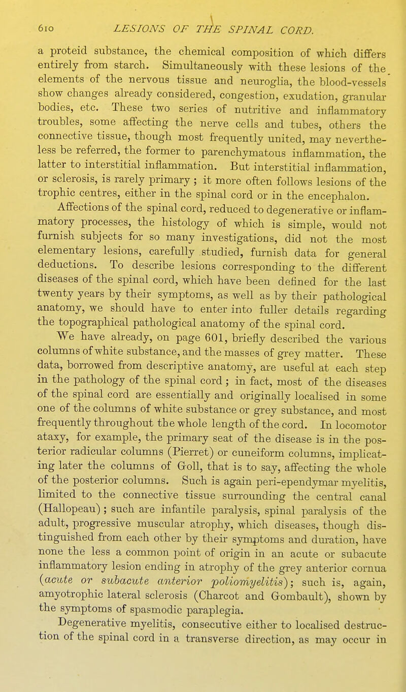 a proteid substance, the chemical composition of which diflfers entirely from starch. Simultaneously with these lesions of the elements of the nervous tissue and neuroglia, the blood-vessels show changes already considered, congestion, exudation, gi-anular bodies, etc. These two series of nutritive and inflammatory troubles, some affecting the nerve cells and tubes, others the connective tissue, though most frequently united, may neverthe- less be referred, the former to parenchymatous inflammation, the latter to interstitial inflammation. But interstitial inflammation, or sclerosis, is rarely primary ; it more often follows lesions of the trophic centres, either in the spinal cord or in the encephalon. Affections of the spinal cord, reduced to degenerative or inflam- matory processes, the histology of which is simple, would not furnish subjects for so many investigations, did not the most elementary lesions, carefully studied, furnish data for general deductions. To describe lesions corresponding to the different diseases of the spinal cord, which have been defined for the last twenty years by their symptoms, as well as by their pathological anatomy, we should have to enter into fuller details regarding the topographical pathological anatomy of the spinal cord. We have akeady, on page 601, briefly described the various columns of white substance, and the masses of grey matter. These data, borrowed from descriptive anatomy, are useful at each step in the pathology of the spinal cord ; in fact, most of the diseases of the spinal cord are essentially and originally localised in some one of the columns of white substance or grey substance, and most frequently throughout the whole length of the cord. In locomotor ataxy, for example, the primary seat of the disease is in the pos- terior radicular columns (Pierret) or cuneiform columns, implicat- ing later the columns of Groll, that is to say, affecting the whole of the posterior columns. Such is again peri-ependymar myelitis, limited to the connective tissue surrounding the central canal (Hallopeau); such are infantile paralysis, spinal paralysis of the adult, progressive muscular atrophy, which diseases, though dis- tinguished from each other by their symptoms and dm-ation, have none the less a common point of origin in an acute or subacute inflammatory lesion ending in atrophy of the grey anterior cornua {acute or subacute anterior 'poliomyelitis); such is, again, amyotrophic lateral sclerosis (Charcot and Grombault), shown by the symptoms of spasmodic paraplegia. Degenerative myelitis, consecutive either to localised destruc- tion of the spinal cord in a transverse direction, as may occur in