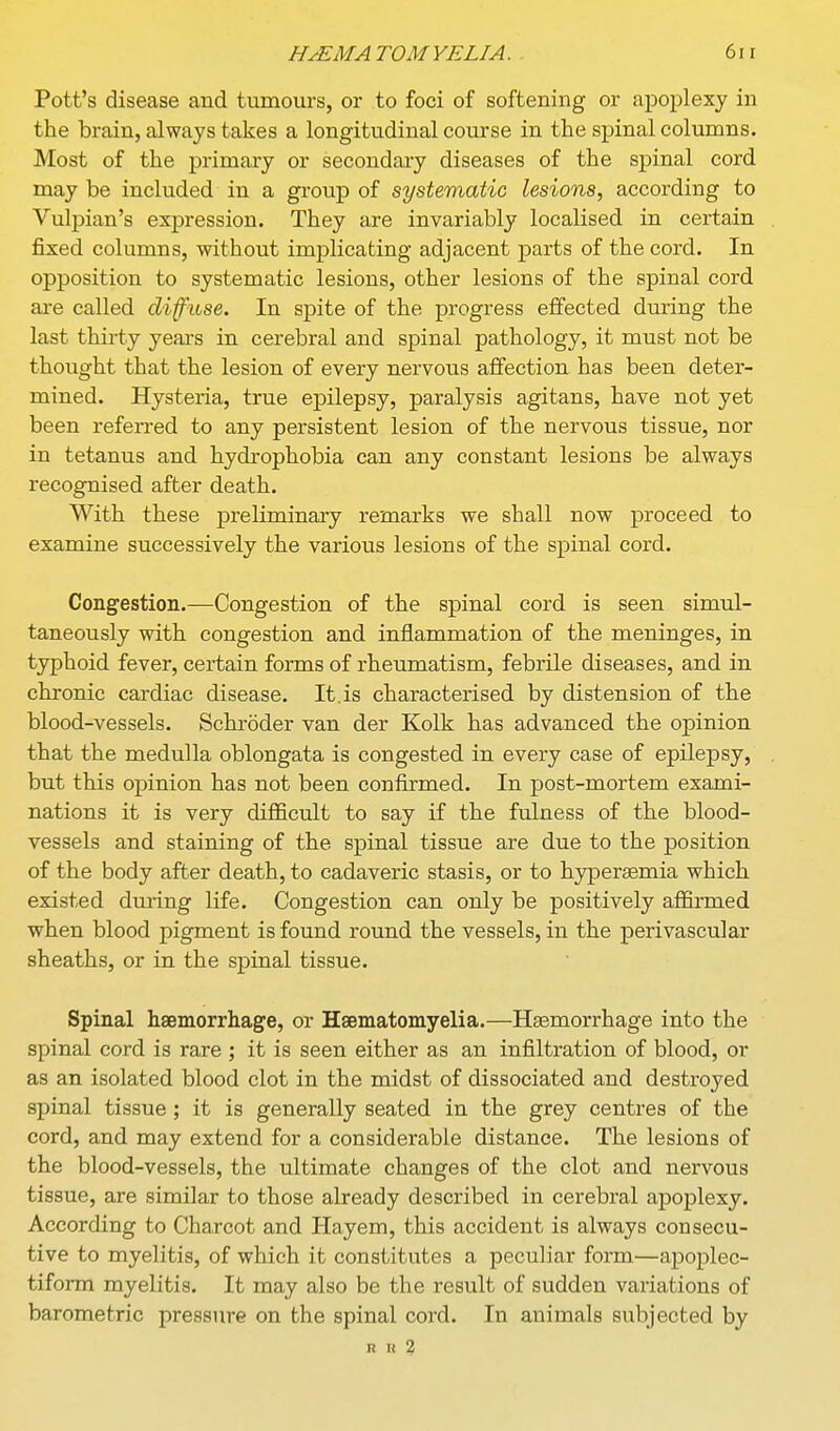 Pott's disease and tumours, or to foci of softening or apoplexy in the brain, always takes a longitudinal course in the spinal columns. Most of the primary or secondary diseases of the spinal cord may be included in a group of systematic lesions, according to Vulpian's expression. They are invariably localised in certain fixed columns, without implicating adjacent parts of the cord. In opposition to systematic lesions, other lesions of the spinal cord ai-e called difuse. In spite of the progress effected during the last thirty yeaa-s in cerebral and spinal pathology, it must not be thought that the lesion of every nervous affection has been deter- mined. Hysteria, true epilepsy, paralysis agitans, have not yet been referred to any persistent lesion of the nervous tissue, nor in tetanus and hydrophobia can any constant lesions be always recognised after death. With these preliminary remarks we shall now proceed to examine successively the various lesions of the spinal cord. Congestion.—Congestion of the spinal cord is seen simul- taneously with congestion and inflammation of the meninges, in typhoid fever, certain forms of rheumatism, febrile diseases, and in chronic cardiac disease. It.is characterised by distension of the blood-vessels. Schroder van der Kolk has advanced the opinion that the medulla oblongata is congested in every case of epilepsy, but this opinion has not been confirmed. In post-mortem exami- nations it is very difficult to say if the fulness of the blood- vessels and staining of the spinal tissue are due to the position of the body after death, to cadaveric stasis, or to hypersemia which existed during life. Congestion can only be positively affirmed when blood pigment is found round the vessels, in the perivascular sheaths, or in the spinal tissue. Spinal haemorrhage, or Hsematomyelia.—Hemorrhage into the spinal cord is rare ; it is seen either as an infiltration of blood, or as an isolated blood clot in the midst of dissociated and destroyed spinal tissue ; it is generally seated in the grey centres of the cord, and may extend for a considerable distance. The lesions of the blood-vessels, the ultimate changes of the clot and nervous tissue, are similar to those already described in cerebral apoplexy. According to Charcot and Hayem, this accident is always consecu- tive to myelitis, of which it constitutes a peculiar form—apoplec- tiform myelitis. It may also be the result of sudden variations of barometric pressure on the spinal cord. In animals subjected by R n 2