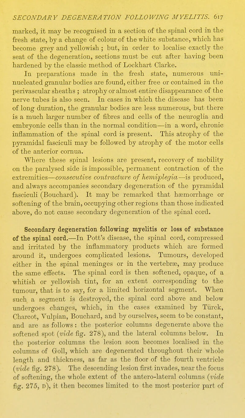 marked, it may be recognised in a section of the spinal cord in the fi-esh state, by a change of colour of the white substance, which has become grey and yellowish ; but, in order to localise exactly the seat of the degeneration, sections must be cut after having been hardened by the classic method of Lockhart Clarke. In preparations made in the fresh state, numerous uni- nucleated granular bodies are found, either free or contained in the perivascular sheaths ; atrophy or almost entire disappearance of the nerve tubes is also seen. In cases in which the disease has been of long duration, the granular bodies are less numerous, but there is a much larger number of fibres and cells of the neuroglia and embryonic cells than in the normal condition—in a word, chronic inflammation of the spinal cord is present. This atrophy of the pyramidal fasciculi may be followed by atrophy of the motor cells of the anterior comua. Where these spinal lesions are present, recovery of mobility on the paralysed side is impossible, permanent contraction of the extremities—consecutive contracture of hemiplegia—is produced, and always accompanies secondary degeneration of the pyramidal fasciculi (Bouchard). It may be remarked that haemorrhage or softening of the brain, occupying other regions than those indicated above, do not cause secondary degeneration of the spinal cord. Secondary degeneration following myelitis or loss of substance of the spinal cord.—In Pott's disease, the spinal cord, compressed and irritated by the inflammatory products which are formed around it, undergoes complicated lesions. Tumours, developed either in the spinal meninges or in the vertebras, may produce the same effects. The spinal cord is then softened, opaque, of a whitish or yellowish tint, for an extent corresponding to the tumour, that is to say, for a limited horizontal segment. When such a segment is destroyed, the spinal cord above and below undergoes changes, which, in the cases examined by Tiirck, Charcot, Vulpian, Bouchard, and by omselves, seem to be constant, and are as follows : the posterior columns degenerate above the softened spot (vide fig. 278), and the lateral columns below. In the posterior columns the lesion soon becomes localised in the columns of GfoU, which are degenerated throughout their whole length and thickness, as far as the floor of the fourth ventricle (vide fig. 278). The descending lesion first invades, near the focus of softening, the whole extent of the antero-lateral columns (vide fig. 275, d), it then becomes limited to the most posterior part of