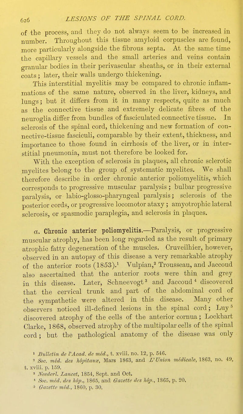 of the process, and they do not always seem to be increased in number. Throughout this tissue amyloid corpuscles are found, more particularly alongside the fibrous septa. At the same time the capillary vessels and the small arteries and veins contain granular bodies in their perivascular sheaths, or in their external coats; later, their walls undergo thickening. This interstitial myelitis may be compared to chronic inflam- mations of the same nature, observed in the liver, kidneys, and lungs; but it differs from it in many respects, quite as much as the connective tissue and extremely delicate fibres of the neuroglia difier from bundles of fasciculated connective tissue. In sclerosis of the spinal cord, thickening and new formation of con- nective-tissue fasciculi, comparable by their extent, thickness, and importance to those found in cirrhosis of the liver, or in inter- stitial pneumonia, must not therefore be looked for. With the exception of sclerosis in plaques, all chronic sclerotic myelites belong to the group of systematic myelites. We shall therefore describe in order chronic anterior poliomyelitis, which corresponds to progressive muscular paralysis ; bulbar progi-essive paralysis, or labio-glosso-pharyngeal paralysis; sclerosis of the posterior cords, or progressive locomotor ataxy ; amyotrophic lateral sclerosis, or spasmodic paraplegia, and sclerosis in plaques. a. Chronic anterior poliomyelitis.—Paralysis, or progressive muscular atrophy, has been long regarded as the result of primary atro^Dhic fatty degeneration of the muscles. Cruveilhier, however, observed in an autopsy of this disease a very remarkable atrophy of the anterior roots (1853).' Vulpian,^ Trousseau, and Jaccoud also ascertained that the anterior roots were thin and grey in this disease. Later, Schneevogt^ and Jaccoud* discovered that the cervical trunk and part of the abdominal cord of the sympathetic were altered in this disease. Many other observers noticed ill-defined lesions in the spinal cord; Luy^ discovered atrojDhy of the cells of the anterior cornua; Lockhart Clarke, 1868, observed atrophy of the multipolar cells of the spinal cord; but the pathological anatomy of the disease was only > Bulletin de I'Acad. de mid., t. xviii. no. 12, p. 546. 2 Soc. mid. des 7idj)ita'ux, Mars 1863, and L'Union mcdicale, no, 49, t. xviii. p. 159. Needcrl. Lancet, 1854, Sept. and Oct. Soc. med. dfn hop., 1866, and Gazette des Mp., 1865, p. 20. » Gazette med., 1860, p. 30.