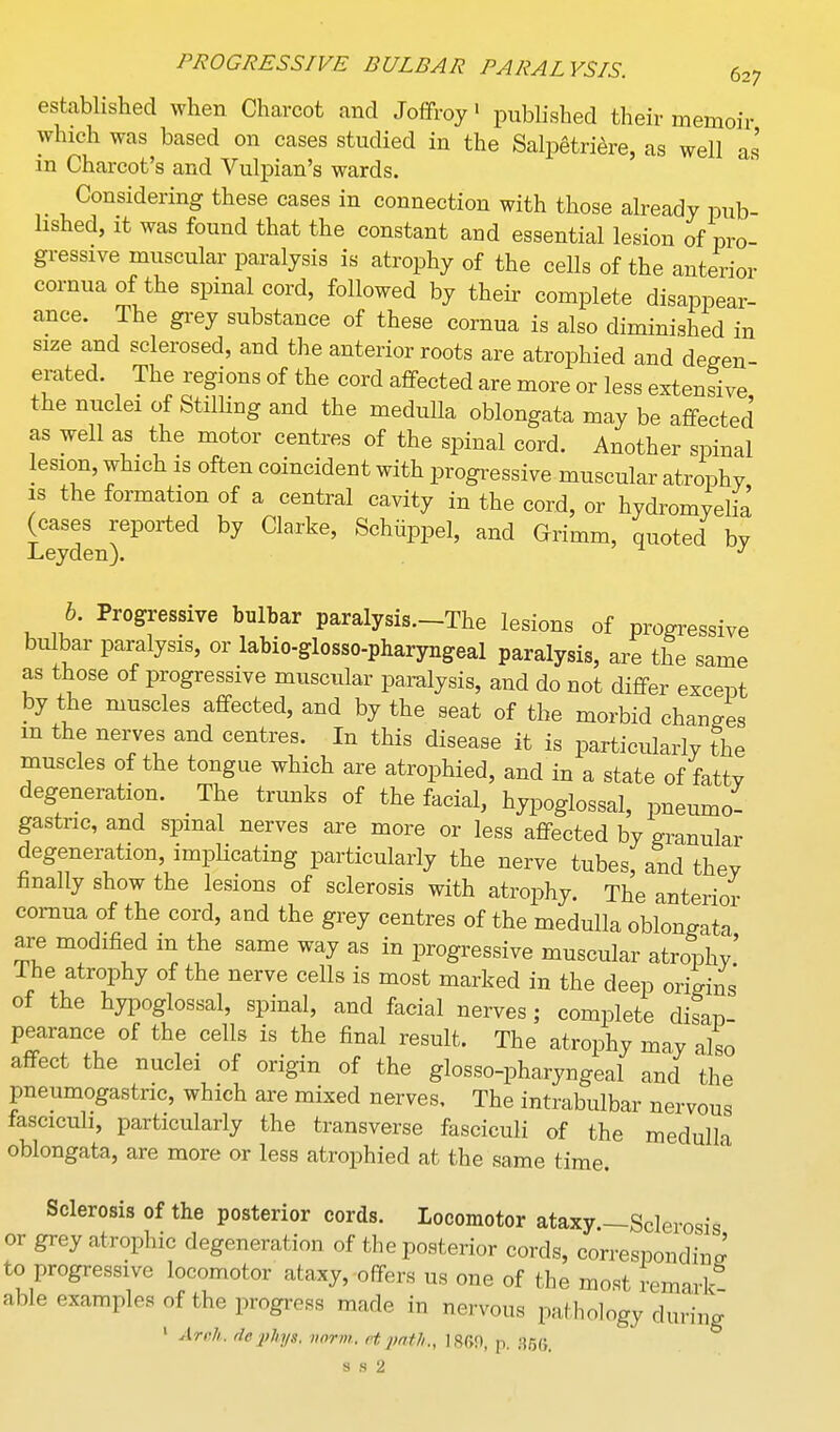 established when Charcot and Jofifroy • published their memoir which was based on cases studied in the Salpetri^re, as well as in Charcot's and Vulpian's wards. Considering these cases in connection with those already pub- lished, It was found that the constant and essential lesion of pro- gressive muscular paralysis is atrophy of the cells of the anterior cornua of the spinal cord, followed by their complete disappear- ance. The grey substance of these cornua is also diminished in size and sclerosed, and the anterior roots are atrophied and degen- erated. The regions of the cord affected are more or less extensive the nuclei of Stilling and the medulla oblongata may be affected as well as the motor centres of the spinal cord. Another spinal lesion, which is often coincident with progressive muscular atrophy IS the formation of a central cavity in the cord, or hydromyelia (cases reported by Clarke, Schiippel, and Grimm, quoted by Leyden). b. Progressive bulbar paralysis.-The lesions of progressive bulbar paralysis, or labio-glosso-pharyngeal paralysis, are the same as those of progressive muscular pai-alysis, and do not differ except by the muscles affected, and by the seat of the morbid changes m the nerves and centres. In this disease it is particularly the muscles of the tongue which are atrophied, and in a state of fatty degeneration. The trunks of the facial, hypoglossal, pneumo- gastnc, and spinal nerves are more or less affected by granular degeneration, implicating particularly the nerve tubes, and they hnally show the lesions of sclerosis with atrophy. The anterior cornua of the cord, and the grey centres of the medulla oblongata are modified in the same way as in progressive muscular atrophy' The atrophy of the nerve cells is most marked in the deep origins of the hypoglossal, spinal, and facial nerves; complete disap pearance of the cells is the final result. The atrophy may also affect the nuclei of origin of the glosso-pharyngeal and the pneumogastnc, which are mixed nerves. The intrabulbar nervous fasciculi, particularly the transverse fasciculi of the medulla oblongata, are more or less atrophied at the same time. Sclerosis of the posterior cords. Locomotor ataxy.—Sclerosis or grey atrophic degeneration of the posterior cords, correspondiua to progressive locomotor ataxy, offers us one of the most remarl^ able examples of the progress made in nervous pathology during ' Arrh. de jjJiys. iwrm. et jyath., 1860, p. 35s,