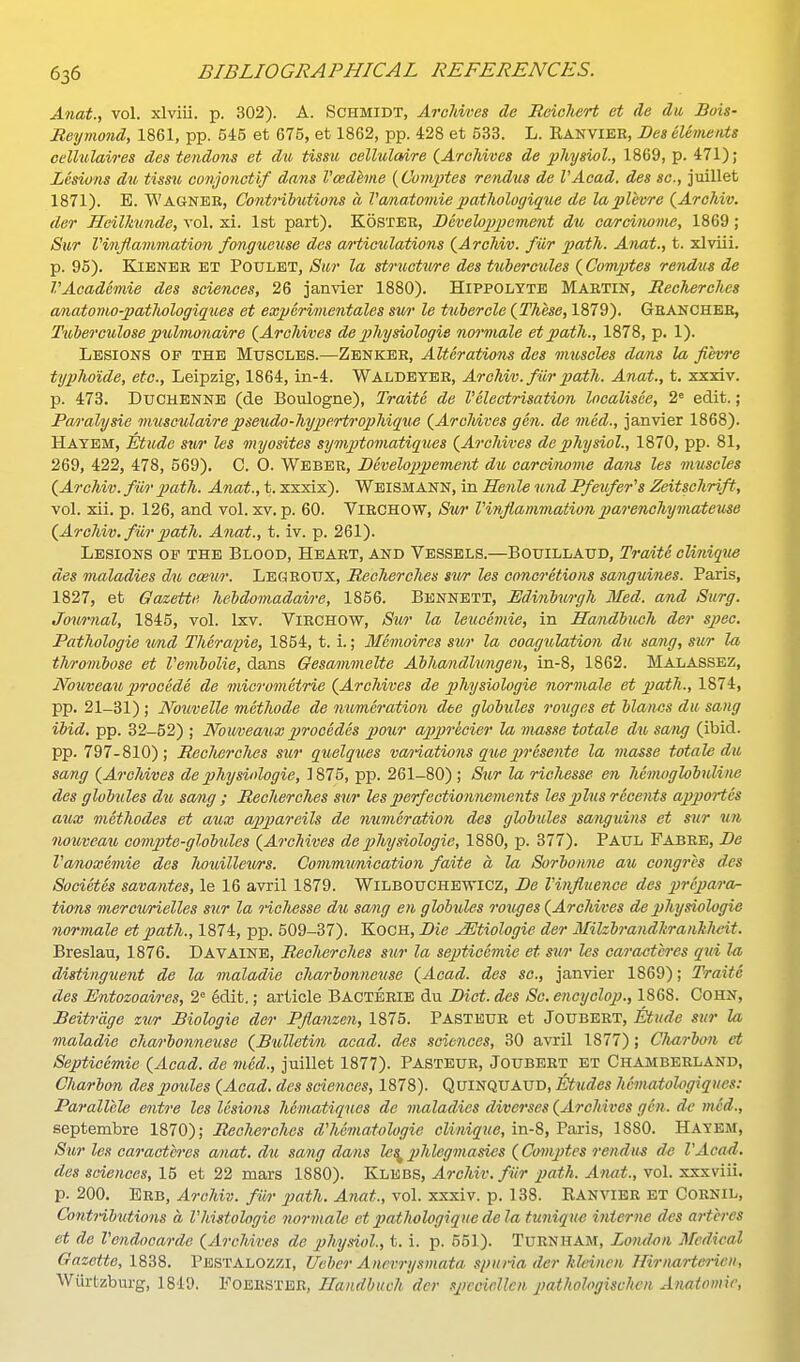 Anat., vol. xlviii. p. 302). A. Schmidt, Archives de Reicliert et <le du, Bois- Reymond, 1861, pp. 545 et 675, et 1862, pp. 428 et 533. L. Kanvier, Bes elements oellulaires des tendons et du tissu cellulaire (AroMves de physiol., 1869, p. 471); Lesions du tissu, conjonctif dans Vcedeme {Comptes rendus de I'Acad. des sc., juillet 1871). E. Wagnbe, Co7i.tributio7is a Vcmatomie jJotlwlogique de laplevre {Archiv. der Heilhinde, vol. xi. 1st part). Kosteb, Bcvelojyjjement du carcimme, 1869; Sivr Vinflammation fongueuse des articidations {ArcMv. filr path. Anat., t. xlviii. p. 96). KiENER ET POULET, Sur la structiure des tubereules {ComjJtes rendus de VAoademie des sciences, 26 janvier 1880). Hippolyte MARTIN, Recherches anatomo-patlwlogiques et experimentales sur le txibercle {These, 1879). Geancher, Tuberculose p\t,hnonaire (^Archives de 2}hysiologie noi'male et path., 1878, p. 1). Lesions of the Muscles.—Zenker, Alterations des muscles da/ns la fievre tyjjho'ide, etc., Leipzig, 1864, in-4. Waldeyer, Archiv. fiir path. Anat., t. xxxiv. p. 473. DuCHENNB (de Boulogne), Traite de Velectrisation Incalisee, 2= edit. ; Pa/i'alysie muscahlairepseudo-hypertrojihique {ArcMves gen. de med., janvier 1868). Hayem, Etude sw les myosites symptotnatiques (Archives de physiol., 1870, pp. 81, 269, 422, 478, 569). C. 0. Weber, Beveloppem^nt du carcinovw datis les muscles (Archiv. fiir path. Anat., t. xxxix). WeismANN, in Henle und Pfeufer's Zeitschrift, vol. xii. p. 126, and vol. xv. p. 60. ViRCHOW, Sv/r Vinflammation parenchymateuse (Archiv. fiir path. Anat., t. iv. p. 261). Lesions op the Blood, Heart, and Vessels.—Botjillaud, Traite cliniqm des maladies du cmur. Legeottx, Recherches sur les concretions sanguines. Paris, 1827, et Gazette heMomadai/re, 1856. Bennett, Edinlurgh Med. and Surg. Journal, 1845, vol. Ixv. VlRCHOW, Stv)' la leiccemie, in Handlmh der spec. Pathologie imd Therafie, 1854, t. i.; Memoires sior la coagulation du sang, sur la thrombose et Vembolie, dans Oesa/mmelte Abhandlungen, in-8, 1862. Malassez, Nouveau, procede de micrometrie (Archives de physiologic normals et path., 1874, pp. 21-31) ; No7ivelle mctlwde de mimeration dee globules rouges et blancs du sang ibid. pp. 32-52) ; Nomeauxprecedes pour appr'ecier la masse totale du sang (ibid, pp. 797-810); Reclwrclies sur quelques va/i-iations qu,epiTesente la masse totale du sang (Archives de physinlogie, 1875, pp. 261-80) ; Sur la richesse en hemoglobuline des globules du sang ; Recherches sur les perfectiownements les plus recents apportcs aUjX methodes et aux a2)p)areils de numeration des globules sanguins et sur un nouveau comjJte-globules (Archives de physiologic, 1880, p. 377). PAUL Fabee, Be Vanoxemie des houilleurs. Communication faite a la Sorbonne au congres des Societes savantes, le 16 avril 1879. Wilbouchewicz, Be Vinfluence des prepara- tions mercv/rielles sur la ncliesse du sang en globules rouges (Archives de physiologic normale et path., 1874, pp. 509-37). KoCH, Bie ^tiologie der Milzbrandhranhheit. Breslau, 1876. Davaine, Reciterches sur la septicemie et sur les caractcrcs qui la distinguent de la maladie charbonneuse (Acad, des sc., janvier 1869); Traite des Entozoaires, 2= 6dit.; article Bactbrie du Bid. des Sc. encyclop., 1868. Cohn, Beitr'dge zur Biologie der Pflanzen, 1875. PASTEUR et Joubeet, Etude sur la maladie cha/)'bonnetise (Bulletvii acad. des .sciences, 30 avril 1877); Cluirbon et Septicemie (Acad, de m6d., juillet 1877). Pasteur, Joubert et Chamberland, Charbon despoules (Acad, des sciences, 1878). Quinquaud, Etudes hcmatologiqucs: Parallele ento'e les lesions hematiques de maladies divcrses (Archives gen. de med., septembre 1870); Reclierches d'hematologic cUniqice, in-8, Fsxris, 1880. Haybm, Sur les caractcrcs anat. du sang dans le^ 2'^*%''^* (Cotiijjtes rendu^s de I'Acad. des sciences, 15 et 22 mars 1880). Klbbs, Archiv. fiir path. Anat., vol. sxxviii. p. 200. Eeb, Archiv. fur 2)ath. Anat., vol. xxxiv. p. 138. Ranvier et Cornil, Contributions a 1'histologic normalo ct2)atliologiqHedela tunique interne des artcres et de Vendocarde (Archives de physiol., t. i. p. 551). TuRNHAM, London Medical Gazette, 1838. Pbstalozzi, Uvber Ancvrysmata spuria der klcinen Hirnartericn, Wiirtzburg, 1849. Foeester, Handbuch der spcciellcn j}athol<>gischcn Anatomic,