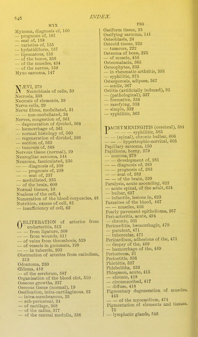 MYX Myxoma, diagnosis of, IGO — prognosis of, 161 — seat of, 158 — varieties of, 155 •— hydatidiform, 157 — lipomatous, 155 — of the bones, 356 — of the muscles, 454 — of the nerves, 159 Myxo sarcoma, 147 N^VI, 279 Necrobiosis of cells, 59 Necrosis, 338 Necrosis of elements, 58 Nerve cells, 29 Nerve fibres, meduUated, 31 non-meduUated, 34 Nerves, congestion of, 561 — degeneration of divided, 564 ■— haemorrhage of, 561 — normal histology of, 560 — regeneration of divided, 566 — section of, 563 — tumours of, 568 Nervous tissue (normal), 29 Neurogliac sarcoma, 144 Neuroma, fasciculated, 236 diagnosis of, 238 prognosis of, 238 seat of, 237 — meduUated, 235 — of the brain, 600 Normal tissues, 10 Nucleus of the cell, 4 Numeration of the blood corpuscles, 48 Nutrition, excess of cell, 81 — insufficiency of cell, 62 OBLITERATION of arteries from endarteritis, 512 from ligature, 508 —- — from wounds, 611 — of veins from thrombosis, 529 — of vessels in gummata, 198 in tubercle, 203 Obstruction of arteries from embolism, 513 Odontoma, 230 (Edema, 410 — of the cerebrum, 687 Organisation of the blood clot, 510 Osseous growths, 227 Osseous tissue (normal), 19 Ossification, intra-cartilaginous, 22 — intra-membranous, 25 — sub-periosteal, 24 — of cartilage, 368 — of the callus, 377 — of the central medulla, 336 INDEX. PIG Ossiform tissue, 23 Ossifying sarcoma, 141 Osteoblasts, 24 Osteoid tissue, 222 tumours, 222 Osteoma of bone, 225 — of muscle, 465 Osteomalacia, 365 Osteophytes, 335 — in rheumatic arthiritis, 393 — syphilitic, 375 Osteoporosis, adipose, 367 — senile, 367 Ostitis (artificially induced), 92 — (pathological), 327 — formative, 334 — rarefying, 333 — simple, 332 — syphilitic, 363 PACHYMENINGITIS (cerebral), 584 syphilitic, 585 (spinal), chronic bulbar, 606 hypertrophic-cervical, 605 Papillary sarcoma, 150 Papilloma, horny, 279 — mucous, 279 development of, 281 diagnosis of, 283 prognosis of, 283 seat of, 282 of the brain, 599 Paralysis, acute ascending, 622 — acute spinal, of the adult, 624 — bulbar, 627 — infantile, lesions in, 623 Parasites of the blood, 467 muscles, 456 Pearly pavement epithelioma, 267 Peri-arteritis, acute, 494 — chronic, 501 Pericarditis, hemorrhagic, 470 — purulent, 471 — tubercular, 471 Pericardium, adhesions of the, 471 — dropsy of the, 469 — hasmorrhage of the, 469 Periosteum, 21 Periostitis, 336 Phlebitis, 527 Phleboliths, 533 Phlegmon, acute, 415 — chronic, 418 — circumscribed, 417 — diffuse, 418 Pigmentary degeneration of muscles, 443 of the myocardium, 474 Pigmentation of elements and tissues, 75 — lymphatic glands, 546