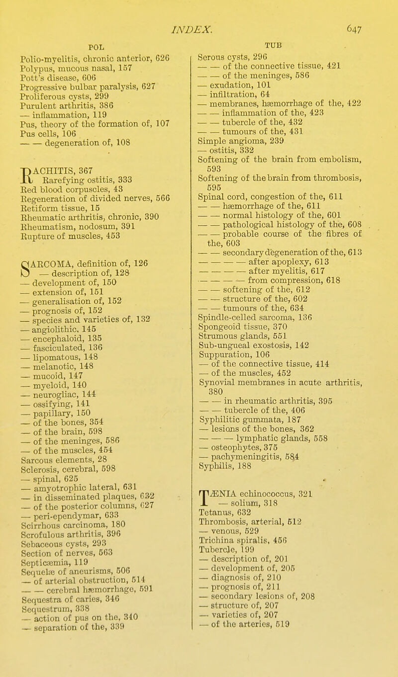 POL Polio-myelitis, chronic anterior, 626 Polypus, mucous nasal, 157 Pott's disease, 606 Progressive bulbar paralysis, 627 Proliferous cysts, 299 Piu-ulent arthritis, 386 — inflammation, 119 Pus, theory of the formation of, 107 Pus cells, 106 degeneration of, 108 RACHITIS, 367 Karefying ostitis, 333 Bed blood corpuscles, 43 Eegeneration of divided nerves, 566 Retiform tissue, 15 Rheumatic arthritis, chronic, 390 Rheumatism, nodosum, 391 Rupture of muscles, 453 SARCOMA, definition of, 126 — description of, 128 — development of, 150 — extension of, 151 — generalisation of, 152 — prognosis of, 152 — species and varieties of, 132 — angioHthic, 145 — encephaloid, 135 — fasciculated, 136 — lipomatous, 148 — melanotic, 148 — mucoid, 147 — myeloid, 140 — neurogliac, 144 — ossifying, 141 — papillary, 150 — of the bones, 354 — of the brain, 598 — of the meninges, 586 — of the muscles, 464 Sarcous elements, 28 Sclerosis, cerebral, 598 — spinal, 625 — amyotrophic lateral, 631 — in disseminated plaques, 032 — of the posterior columns, (127 — peri-ependymar, 633 Scirrhous carcinoma, 180 Scrofulous arthritis, 396 Sebaceous cysts, 293 Section of nerves, 563 Septicaemia, 119 Sequelfe of aneurisms, 506 — of arterial obstruction, 514 cerebral hsemorrhage, 691 Sequestra of caries, 346 Sequestrum, 338 — action of pus on the, 340 — separation of the, 339 TUB Serous cysts, 296 of the connective tissue, 421 of the meninges, 586 — exudation, 101 — infiltration, 64 — membranes, hasmorrhage of the, 422 inflammation of the, 423 tubercle of the, 432 tumours of the, 431 Simple angioma, 239 — ostitis, 332 Softening of the brain from embolism, 593 Softening of the brain from thrombosis, 595 Spinal cord, congestion of the, 611 haemorrhage of the, 611 normal histology of the, 601 pathological histology of the, 608 probable course of the fibres of the, 603 secondary degeneration of the, 613 after apoplexy, 613 after myelitis, 617 from compression, 618 softening of the, 612 structure of the, 602 tumours of the, 634 Spindle-celled sarcoma, 136 Spongeoid tissue, 370 Strumous glands, 551 Sub-ungueal exostosis, 142 Suppuration, 106 — of the connective tissue, 414 — of the muscles, 452 Synovial membranes in acute arthritis, 380 in rheumatic arthritis, 395 tubercle of the, 406 Syphilitic gummata, 187 — lesions of the bones, 362 lymphatic glands, 558 — osteophytes, 375 — pachymeningitis, 5^4 Syphilis, 188 TAENIA echinococcus, 321 — solium, 318 Tetanus, 632 Thrombosis, arterial, 512 — venous, 529 Trichina spiralis, 456 Tubercle, 199 — description of, 20) — development of, 206 — diagnosis of, 210 — prognosis of, 211 — secondary lesions of, 208 — structure of, 207 — varieties of, 207 — of the arteries, 519