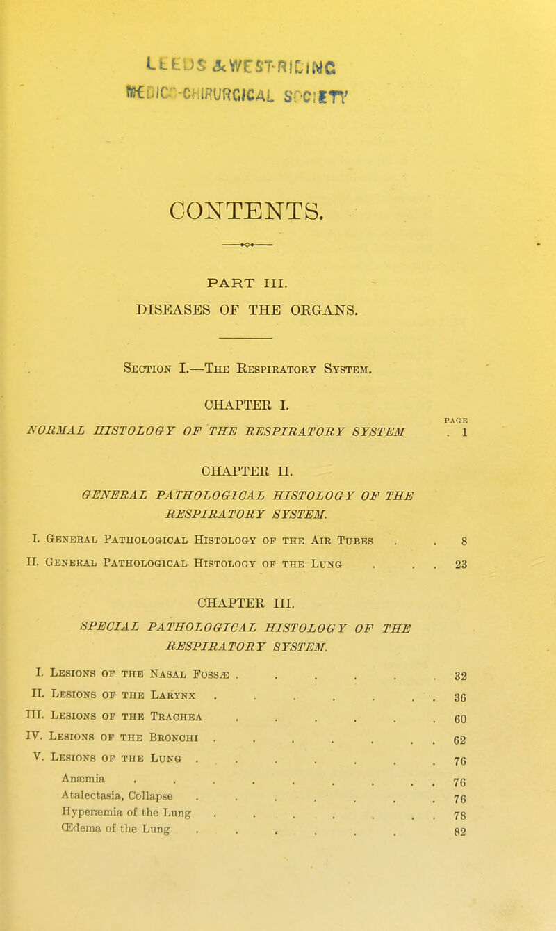 LtfcLJS&WESTRIClWC WEOIC -ChiRURCICAL WftfTT CONTENTS. *c* PART III. DISEASES OF THE ORGANS. Section I.—The Respiratory System. CHAPTER I. PAGE NORMAL HISTOLOGY OF THE RESPIRATORY SYSTEM . 1 CHAPTER II. GENERAL PATHOLOGICAL HISTOLOGY OF THE RESPIRATORY SYSTEM. I. Genebal Pathological Histology op the Air Tubes . . 8 n. Genebal Pathological Histology op the Lung . 23 CHAPTER HI. SPECIAL PATHOLOGICAL HISTOLOGY OF THE RESPIRATORY SYSTEM. I. Lesions op the Nasal Fossae . . . . . .32 II. Lesions of the Laeynx . . . . . . . 36 III. Lesions op the Tbachea . . . . . .60 IV. Lesions op the Bbonchi . . . . . . . 62 V. Lesions of the Lung ...... 76 Anaemia , . . . , , > 76 Atalectasia, Collapse .... 7g Hyperamia of the Lung , , 78 GMema of the Lung .... 82