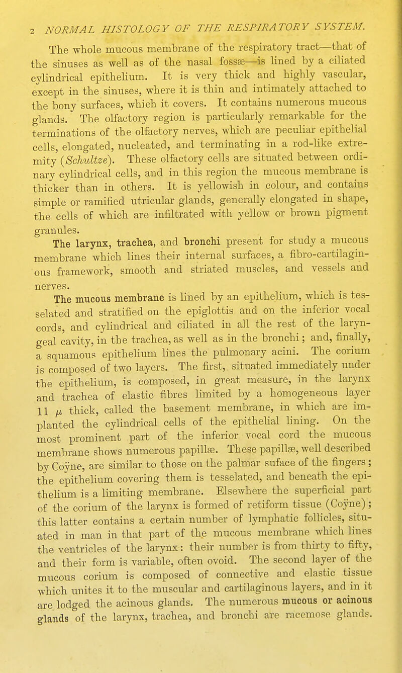 The whole mucous membrane of the respiratory tract—that of the sinuses as well as of the nasal fossae—is lined by a ciliated cylindrical epithelium. It is very thick and highly vascular, except in the sinuses, where it is thin and intimately attached to the bony surfaces, which it covers. It contains numerous mucous glands. The olfactory region is particularly remarkable for the terminations of the olfactory nerves, which are peculiar epithelial cells, elongated, nucleated, and terminating in a rod-like extre- mity (Schidtze). These olfactory cells are situated between ordi- nary cylindrical cells, and in this region the mucous membrane is thicker than in others. It is yellowish in colour, and contains simple or ramified utricular glands, generally elongated in shape, the cells of which are infiltrated with yellow or brown pigment granules. The larynx, trachea, and bronchi present for study a mucous membrane which lines their internal surfaces, a fibro-cartilagin- ous framework, smooth and striated muscles, and vessels and nerves. The mucous membrane is lined by an epithelium, which is tes- selated and stratified on the epiglottis and on the inferior vocal cords, and cylindrical and ciliated in all the rest of the laryn- geal cavity, in the trachea, as well as in the bronchi; and, finally, a squamous epithelium lines the pulmonary acini. The corium is composed of two layers. The first, situated immediately under the epithelium, is composed, in great measure, in the larynx and trachea of elastic fibres limited by a homogeneous layer 11 a thick, called the basement membrane, in which are im- planted the cylindrical cells of the epithelial lining. On the most prominent part of the inferior vocal cord the mucous membrane shows numerous papillae. These papillae, well described by Coyne, are similar to those on the palmar suface of the fingers; the epithelium covering them is tesselated, and beneath the epi- thelium is a limiting membrane. Elsewhere the superficial part of the corium of the larynx is formed of retiform tissue (Coyne) ; this latter contains a certain number of lymphatic follicles, situ- ated in man in that part of the mucous membrane which lines the ventricles of the larynx: their number is from thirty to fifty, and their form is variable, often ovoid. The second layer of the mucous corium is composed of connective and elastic tissue which unites it to the muscular and cartilaginous layers, and in it are lodged the acinous glands. The numerous mucous or acinous glands of the larynx, trachea, and bronchi are racemose glands.
