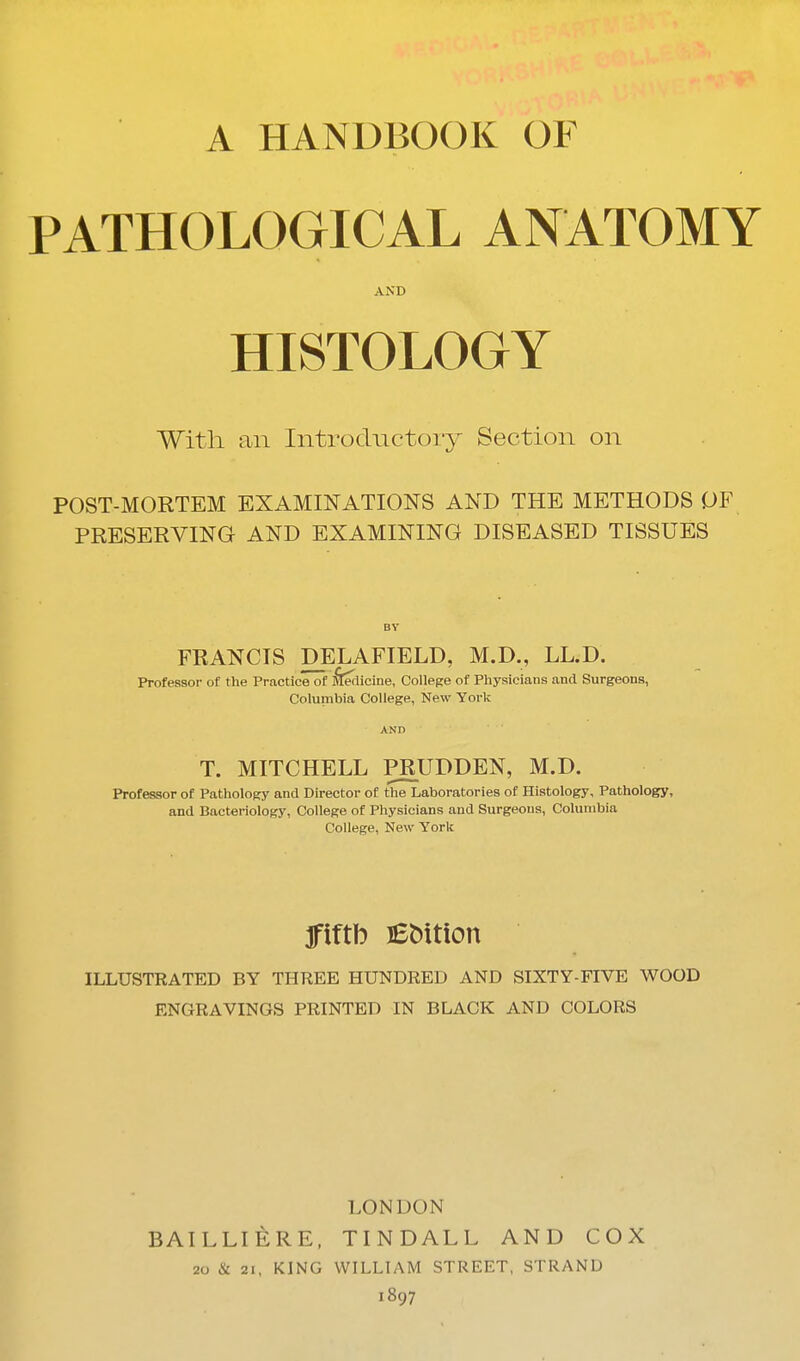 A HANDBOOK OF PATHOLOGICAL ANATOMY AND HISTOLOGY With an Introductory Section on POST-MORTEM EXAMINATIONS AND THE METHODS OF PRESERVING AND EXAMINING DISEASED TISSUES BY FRANCIS DELAFIELD, M.D., LL.D. Professor of the Practice of :S[edicine, College of Physicians and Surgeons, Columbia College, New York ANn T. MITCHELL PRUDDEN, M.D. Professor of Pathology and Director of the Laboratories of Histology, Pathology, and Bacteriology, College of Physicians and Surgeons, Columbia College, New York fiftb Edition ILLUSTRATED BY THREE HUNDRED AND SIXTY-FIVE WOOD ENGRAVINGS PRINTED IN BLACK AND COLORS LONDON BAILLIERE, TINDALL AND COX 20 & 21, KING WILLIAM STREET. STRAND 1897