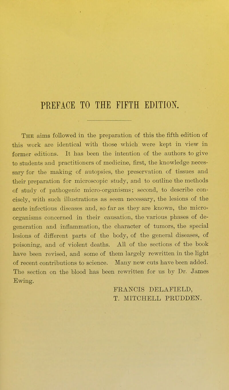 PREFACE TO THE FIFTH EDITION. The aims followed in the preparation of this the fifth edition of this work are identical with those which were kept in view in former editions. It has been the intention of the authors to give to students and practitioners of medicine, fiist, the knowledge neces- sary for the making of autopsies, the preservation of tissues and their preparation for microscopic study, and to outline the methods of study of pathogenic micro-organisms; second, to describe con- cisely, with such illustrations as seem necessary, the lesions of the acute infectious diseases and, so far as they are known, the micro^ organisms concerned in their causation, the various phases of de- generation and inflammation, the character of tumors, the special lesions of different parts of the body, of the general diseases, of poisoning, and of violent deaths. All of the sections of the book have been revised, and some of them largely rewritten in the light of recent contributions to science. Many new cuts have been added. The section on the blood has been rewritten for us by Dr. James Ewing. FRANCIS DELAFIELD, T. MITCHELL PRUDDEN.