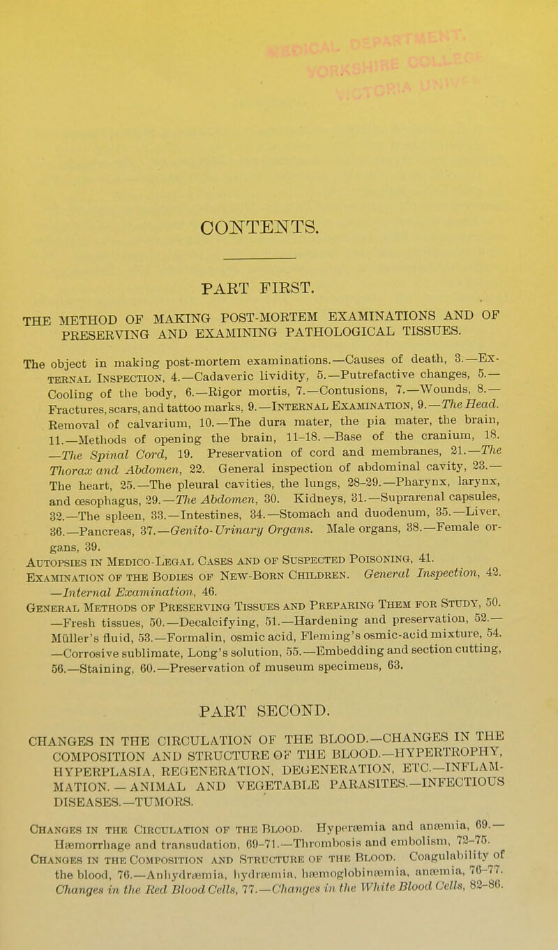 OONTEOTS. PART FIRST. THE METHOD OF MAKING POST-MORTEM EXAMINATIONS AND OF PRESERVING AND EXAMINING PATHOLOGICAL TISSUES. The object in making post-mortem examinations.—Causes of death, 3.—Ex- TEBNAX, Inspection, 4.—Cadaveric lividity, 5.—Putrefactive changes, 5.— Cooling of the body, 6.—Rigor mortis, 7.—Contusions, 7.—Wounds, 8.— Fractures, scars, and tattoo marks, 9. —Internal Examination, Q.—The Head. Removal of calvarium, 10. —The dura mater, the pia mater, the brain, 11.—Methods of opening the brain, 11-18.—Base of the cranium, 18. —TJie Spinal Cord, 19. Preservation of cord and membranes, 21.—The Thorax and Abdomen, 22. General inspection of abdominal cavity, 23.— The heart, 25.—The pleural cavities, the lungs, 28-29.—Pharynx, larynx, and oesophagus, 29.—TJie Abdomen, 30. Kidneys, 31.—Suprarenal capsules, 33.—The spleen, 33.—Intestines, 34.—Stomach and duodenum, 35.—Liver, 36.—Pancreas, ^7.—Genito-Urinary Organs. Male organs, 38.—Female or- gans, 39. Autopsies in Medico-Legal Cases and of Suspected Poisoning, 41. Examination of the Bodies of New-Born Children. General Inspection, 43. —Internal Examination, 46. General Methods of Preserving Tissues and Preparing Them for Study, 50. —Fresh tissues, 50.—Decalcifying, 51.—Hardening and preservation, 53.— Miiller's fluid, 53.—Formalin, osmicacid, Fleming's osmic-acid mixture, 54. —Corrosive sublimate. Long's solution, 55.—Embedding and section cutting, 56.—Staining, 60.—Preservation of museum specimens, 63. PART SECOND. CHANGES IN THE CIRCULATION OF THE BLOOD.—CHANGES IN THE COMPOSITION AND STRUCTURE OF THE BLOOD.-HYPERTROPHY, HYPERPLASIA, REGENERATION, DEGENERATION, ETC.-INFLAM- MATION. - ANIMAL AND VEGETABLE PARASITES.-INFECTIOUS DISEASES.—TUMORS. Changes in the Circulation of the Blood. Hypersemia and anaemia, 69.— Haemorrhage and transudation, 69-71.—Thrombosis and embolism, 72-75. Changes in the Composition and Structure of the Blood. CoagulabiHty^of the blood, 76.—Aiiliydrcemia, liydrtemia, haemoglobiiKEmia, auannia, 76-77. Changes in the Red Blood Cells, 17.—Changes in the White Blood Cells, 82-86.