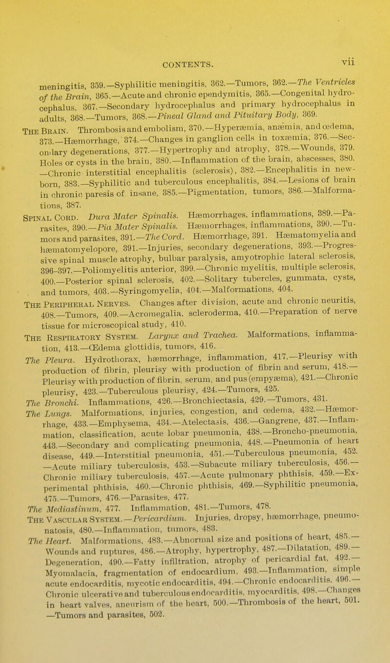 meningitis, 359.-Syphilitic meningitis, 3G2.—Tumors, 362.—r/ie Ventricles of the Brain, 365.—Acute and chronic ependymitis, 365.—Congenital hydro- cephalus, 367.—Secondary hydroceplialus and primary hydrocephalus in adults, 368.—Tumors, mS.—Pineal Gland and Pituitary Body, 369. The Brain. Thrombosisand embolism, 370.—Hypeifemia, anaemia, and oedema, 373 —Haemorrhage, 374.—Changes in ganglion ceUs in toxa3mia, 376.—Sec- ondary degenerations, 377.-Hypertrophy and atrophy, 378.-Wounds, 379. Holes or cysts in the brain, 380.—Inflammation of the brain, abscesses, 380. —Chronic interstitial encephalitis (sclerosis), 382.—Encephalitis in new- born, 383.—Syphilitic and tuberculous encephalitis, 384.—Lesions of brain in chronic paresis of insane, 385.—Pigmentation, tumors, 386.—Malforma- tions, 387. Spinal Coed. Dura Mater Spinalis. Haemorrhages, inflammations, 389.—Pa- rasites, 390.—Pia 31ater Spinalis. Hsemorrhages, inflammations, 390.—Tu- mors and parasites, 391.-r/ie Cord. Hajmorrhage, 391. H<»matomyelia and hffimatomyelopore, 391.—Injuries, secondary degenerations, 393.—Progi-es- sive spinal muscle atrophy, bulbar paralysis, amyotrophic lateral sclerosis, 396-397.—Poliomyelitis anterior, 399.—Chronic myelitis, multiple sclerosis, 400.—Posterior spinal sclerosis, 402.—Solitary tubercles, gummata, cysts, and tumors, 403.—Syringomyelia, 404.—Malformations, 404. The Peripheral Nerves. Changes after division, acute and chronic neuritis, 408.—Tumors, 409.—Acromegalia, scleroderma, 410.—Preparation of nerve tissue for microscopical study, 410. The Respiratory System. Larynx and Trachea. Malformations, inflamma- tion, 413.—CEdema glottidis, tumors, 416. The Pleura. Hydrothorax, heemorrhage, inflammation, 417.—Pleurisy with production of fibrin, pleurisy with production of fibrin and serum, 418.— Pleurisy with production of fibrin, serum, and pus (empysema), 421.—Chronic pleurisy, 423.—Tuberculous pleurisy, 424.—Tumors, 425. Tlie Bronchi. Inflammations, 426.—Bronchiectasia, 429.—Tumors, 431. The Lungs. Malformations, injuries, congestion, and oedema, 432.—Hemor- rhage, 433.-Emphvsema, 434.—Atelectasis, 436.—Gangrene, 437.-Inflam- mation, classification, acute lobar pneumonia, 438.-Broncho-pneumonia, 448.—Secondary and complicating pneumonia, 448.—Pneumonia of heart disease, 449.—Interstitial pneumonia, 451.—Tuberculous pneumonia, 452. —Acute miliary tuberculosis, 453.—Subacute miliary tuberculosis, 456.— Chronic miliary tuberculosis, 457.—Acute pulmonary phthisis, 459.—Ex- perimental phthisis, 460.-Chronic phthisis, 469.-Syphilitic pneumonia, 475.—Tumors, 476.—Parasites, 477. The Mediastinum, 477. Inflammation, 481.—Tumors, 478. The Vascular System. —Pericardium. Injuries, dropsy, haemorrhage, pneumo- natosis, 480.—Inflammation, tumors, 483. Tlie Heart. Malformations, 483.—Abnormal size and positions of heart, 485.- Woundsand ruptures, 486.-Atrophy, hypertrophy, 487.-Dilatation, 489.- Degeneration, 490.—Fatty infiltration, atrophy of pericardial fat, 49^.— Myomalacia, fragmentation of endocardium, 493.-Inflanmiation, simple acute endocarditis, mycotic endocarditis, 494.—Chronic endocarditis, 496.— Chronic ulcerative and tuberculous endocarditis, myocarditis, 498.—Changes in heart valves, aneurism of the heart, 500.—Thrombosis of the heart. 501. —Tumors and parasites, 502.
