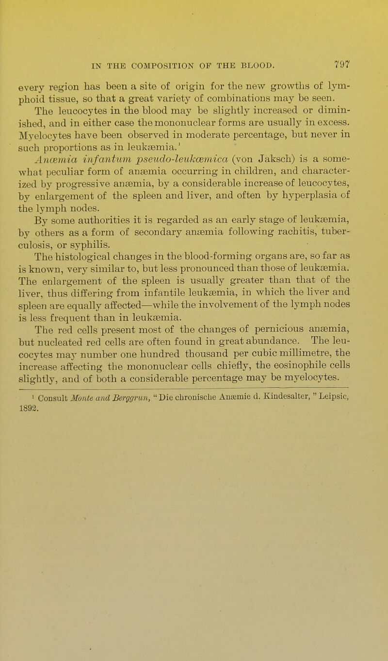 every region has been a site of origin for the new growths of lym- phoid tissue, so that a great variety of combinations may be seen. The leucocytes in the blood may be slightly increased or dimin- ished, and in either case the mononuclear forms are usually in excess. Myelocytes have been observed in moderate percentage, but never in such proportions as in leukaemia.' Ancemia infantum pseudo-leukcemica (von Jaksch) is a some- what peculiar form of anaemia occurring in children, and character- ized by progressive ansemia, by a considerable increase of leucocytes, by enlargement of the spleen and liver, and often by hyperplasia of the Ij'mph nodes. By some authorities it is regarded as an early stage of leukaemia, by others as a form of secondary anaemia following rachitis, tuber- culosis, or syphilis. The histological changes in the blood-forming organs are, so far as is known, very similar to, but less pronounced than those of leukaemia. The enlargement of the spleen is usually greater than that of the liver, thus differing from infantile leukaemia, in which the liver and spleen are equally affected—while the involvement of the lymph nodes is less frequent than in leukaemia. The red cells present most of the changes of pernicious anaemia, but nucleated red cells are often found in great abundance. The leu- cocytes may number one hundred thousand per cubic millimetre, the increase affecting the mononuclear cells chiefly, the eosinophile cells slightly, and of both a considerable percentage may be myelocytes. ' Consult Monte and Berggrun, Die chroniscbe Ansemie d. Kindesalter,  Leipsic, 1892.
