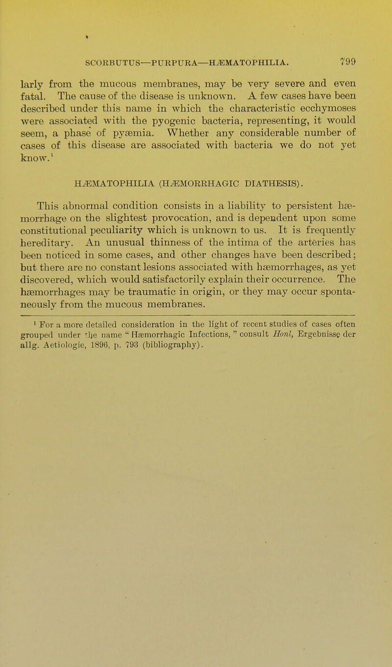 larly from the mucous membranes, may be very severe and even fatal. The cause of the disease is unknown, A few cases have been described under this name in which the characteristic ecchymoses were associated with the pyogenic bacteria, representing, it would seem, a phase of pyaemia. Whether any considerable number of cases of this disease are associated with bacteria we do not yet know.' H^MATOPHILIA (HEMORRHAGIC DIATHESIS). This abnormal condition consists in a liability to persistent hae- morrhage on the slightest provocation, and is dependent upon some constitutional peculiarity which is unknown to us. It is frequently hereditary. An unusual thinness of the intima of the arteries has been noticed in some cases, and other changes have been described; but there are no constant lesions associated with haemorrhages, as yet discovered, which would satisfactorily explain their occurrence. The haemorrhages may be traumatic in origin, or they may occur sponta- neously from the mucous membranes. ' For a more detailed consideration in tlie liglit of recent studies of cases often grouped under *l)e name  Hsemorrbagic Infections,  consult Honl, Ergebnisse der allg. Aetiologie, 1896, j). 793 (bibliography).
