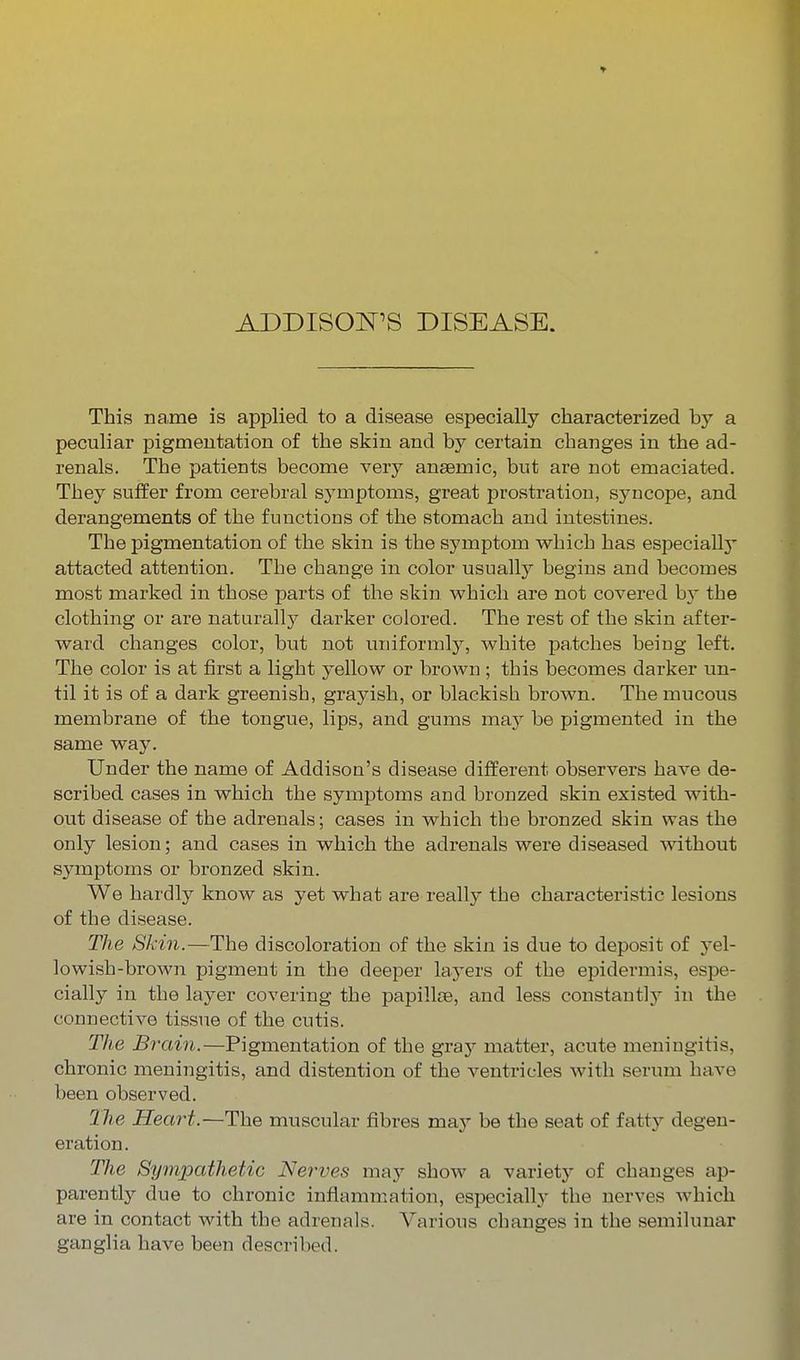 ADDISON'S DISEASE. This name is applied to a disease especially characterized by a peculiar pigmeutation of the skin and by certain changes in the ad- renals. The patients become very anaemic, but are not emaciated. They suffer from cerebral symptoms, great prostration, syncope, and derangements of the functions of the stomach and intestines. The pigmentation of the skin is the symptom which has especiallj- attacted attention. The change in color usually begins and becomes most marked in those parts of the skin which are not covered b}- the clothing or are naturally darker colored. The rest of the skin after- ward changes color, but not uniformly, white pa,tches being left. The color is at first a light yellow or brown; this becomes darker un- til it is of a dark greenish, grayish, or blackish brown. The mucous membrane of the tongue, lips, and gums maj^ be pigmented in the same way. Under the name of Addison's disease different observers have de- scribed cases in which the symptoms and bronzed skin existed with- out disease of the adrenals; cases in which the bronzed skin was the only lesion; and cases in which the adrenals were diseased without symptoms or bronzed skin. We hardly know as yet what are really the characteristic lesions of the disease. The Skin.—The discoloration of the skin is due to deposit of yel- lowish-brown pigment in the deeper layers of the epidermis, espe- cially in the layer covering the papillce, and less constant]} in the connective tissue of the cutis. The Brain.—Pigmentation of the gray matter, acute meningitis, chronic meningitis, and distention of the ventricles with serum have been observed. 27^6 Heart.—The muscular fibres may be the seat of fatt}'- degen- eration. The Sijmpathetic Nerves may show a variety of changes ap- parently due to chronic inflammation, especially the nerves which are in contact with the adrenals. Various changes in the semilunar ganglia have been described.
