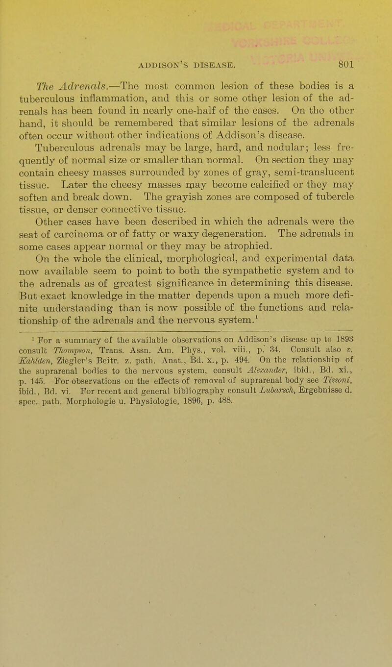 The Adrenals.—Tho most common lesion of these bodies is a tuberculous inflammation, and this or some other lesion of the ad- renals has been found in nearly one-half of the cases. On the other hand, it should be remembered that similar lesions of the adrenals often occur without other indications of Addison's disease. Tuberculous adrenals may be large, hard, and nodular; less fre- quently of normal size or smaller than normal. On section they may contain cheesy masses surrounded by zones of gray, semi-translucent tissue. Later the cheesy masses rpay become calcified or they may soften and break down. The grayish zones are composed of tubercle tissue, or denser connective tissue. Other cases have been described in which the adrenals were the seat of carcinoma or of fatty or waxy degeneration. The adrenals in some cases appear normal or they may be atrophied. On the whole the clinical, morphological, and experimental data now available seem to point to both the sympathetic system and to the adrenals as of greatest significance in determining this disease. But exact knowledge in the matter depends upon a much more defi- nite understanding than is now possible of the functions and rela- tionship of the adrenals and the nervous system.' I For a summary of the available observations on Addison's disease up to 1893 consult Tliompson, Trans. Assn. Am. Phys., vol. viii., p. 34. Consult also v. Kahlden, Ziegler's Beitr. z. path. Anat., Bd. x., p. 494. On the relationship of the suprarenal bodies to the nervous system, consult Alexander, ibid., Bd. xi., p. 145. For observations on the effects of removal of suprarenal body see Tizzoni, ibid., Bd. vi. For recent and general bibliography consult Lubarsch, Ergebnisse d. spec. path. Morphologic u. Physiologic, 1896, p. 488.