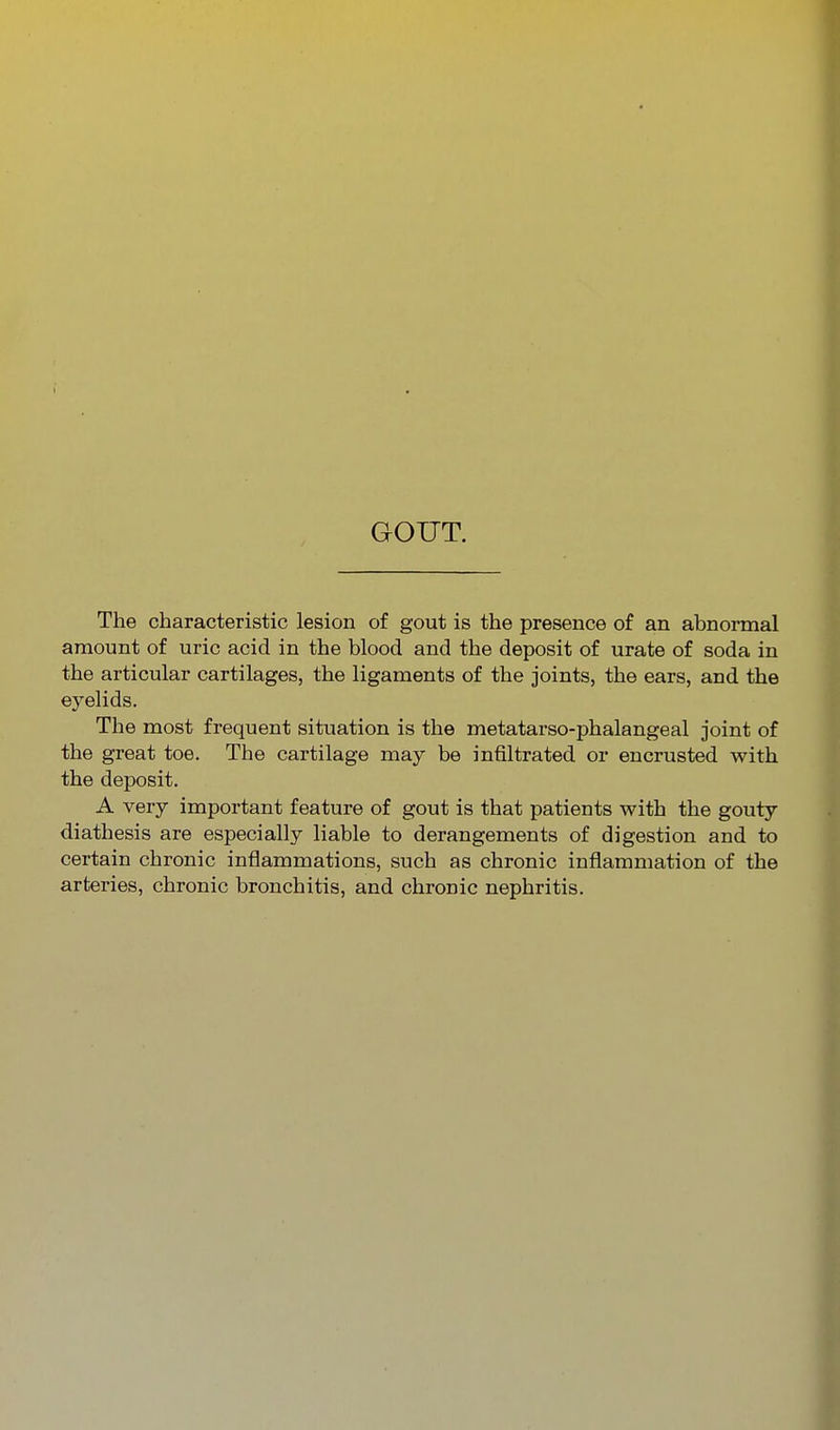 GOUT. The characteristic lesion of gout is the presence of an abnormal amount of uric acid in the blood and the deposit of urate of soda in the articular cartilages, the ligaments of the joints, the ears, and the eyelids. The most frequent situation is the metatarso-phalangeal joint of the great toe. The cartilage may be infiltrated or encrusted with the deposit. A very important feature of gout is that patients with the gouty diathesis are especially liable to derangements of digestion and to certain chronic inflammations, such as chronic inflammation of the arteries, chronic bronchitis, and chronic nephritis.
