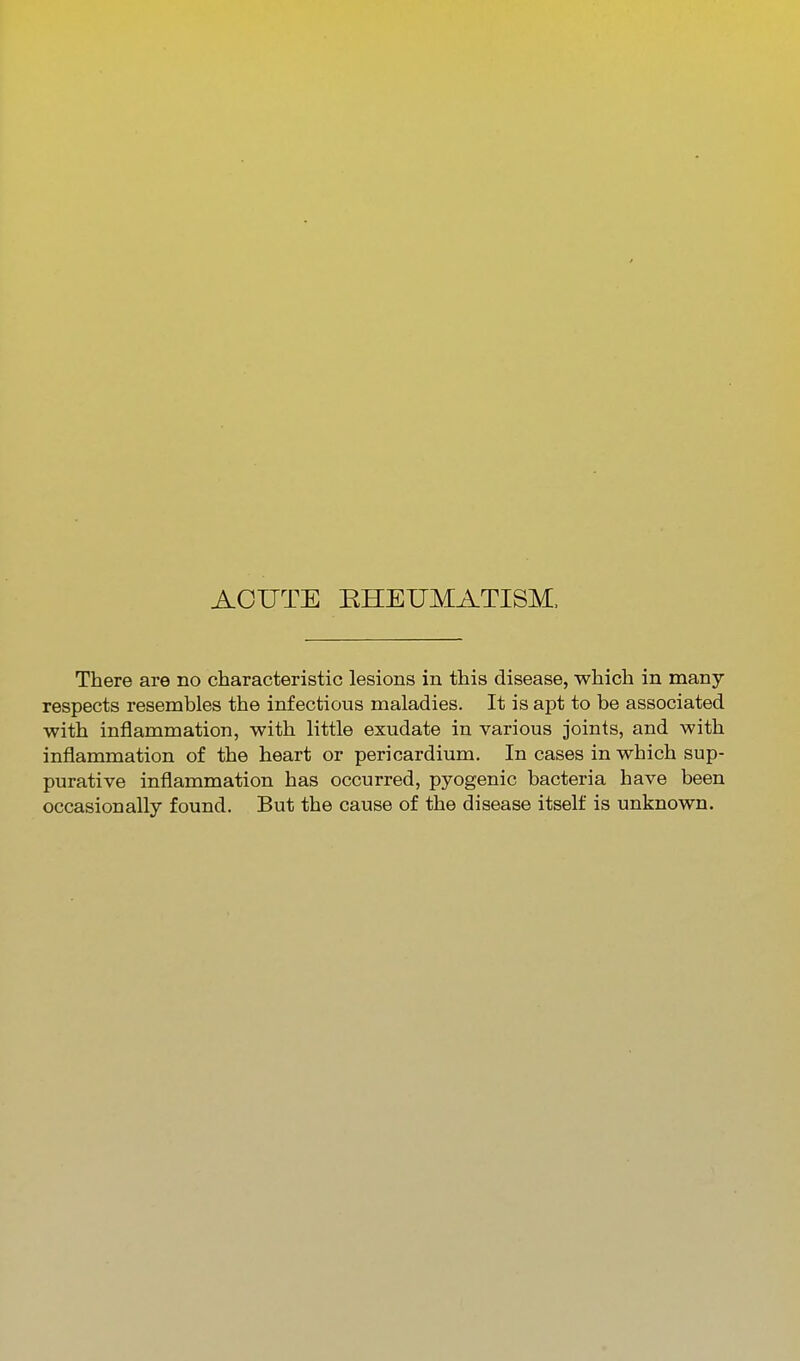 ACUTE RHEUMATISM. There are no characteristic lesions in this disease, which in many respects resembles the infectious maladies. It is apt to be associated with inflammation, with little exudate in various joints, and with inflammation of the heart or pericardium. In cases in which sup- purative inflammation has occurred, pyogenic bacteria have been occasionally found. But the cause of the disease itself is unknown.