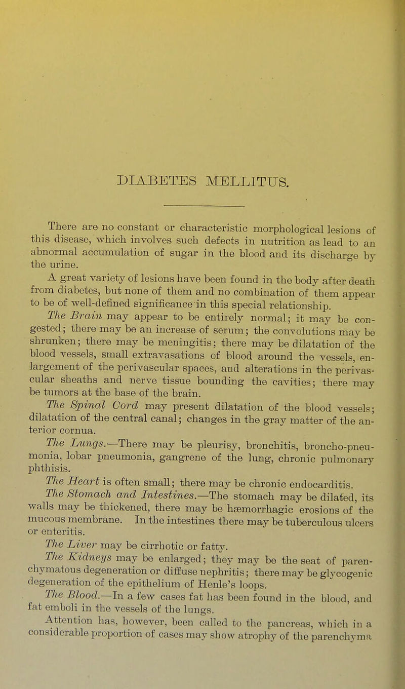 DIABETES MELLITUS. There are no constant or characteristic morphological lesions of this disease, which involves such defects in nutrition as lead to an abnormal accumulation of sugar in the blood and its discharge by the urine. A great variety of lesions have been found in the body after death from diabetes, but none of them and no combination of them appear to be of well-defined significance in this special relationship. The Brain may appear to be entirely normal; it may be con- gested ; there may be an increase of serum; the convolutions may be shrunken; there may be meningitis; there may be dilatation of the blood vessels, small extravasations of blood around the vessels, en- largement of the perivascular spaces, and alterations in the perivas- cular sheaths and nerve tissue bounding the cavities; there may be tumors at the base of the brain. Tlie Spinal Cord may present dilatation of the blood vessels; dilatation of the central canal; changes in the gray matter of the an- terior cornua. The Lungs.—ThQve may be pleurisy, bronchitis, broncho-pneu- monia, lobar pneumonia, gangrene of the lung, chronic pulmonary phthisis. The Heart is often small; there may be chronic endocarditis. The Stomach and Intestines—The stomach may be dilated, its walls may be thickened, there may be haemorrhagic erosions of the mucous membrane. In the intestines there may be tuberculous ulcers or enteritis. The Liver may be cirrhotic or fatty. The Kidneys may be enlarged; they may be the seat of paren- chymatous degeneration or diffuse nephritis; there may be glycogenic degeneration of the epithelium of Henle's loops. The Blood.—In a few cases fat has been found in the blood, and fat emboli in the vessels of the lungs. Attention has, however, been called to the pancreas, which in a considerable proportion of cases may show atrophy of the parenchyma