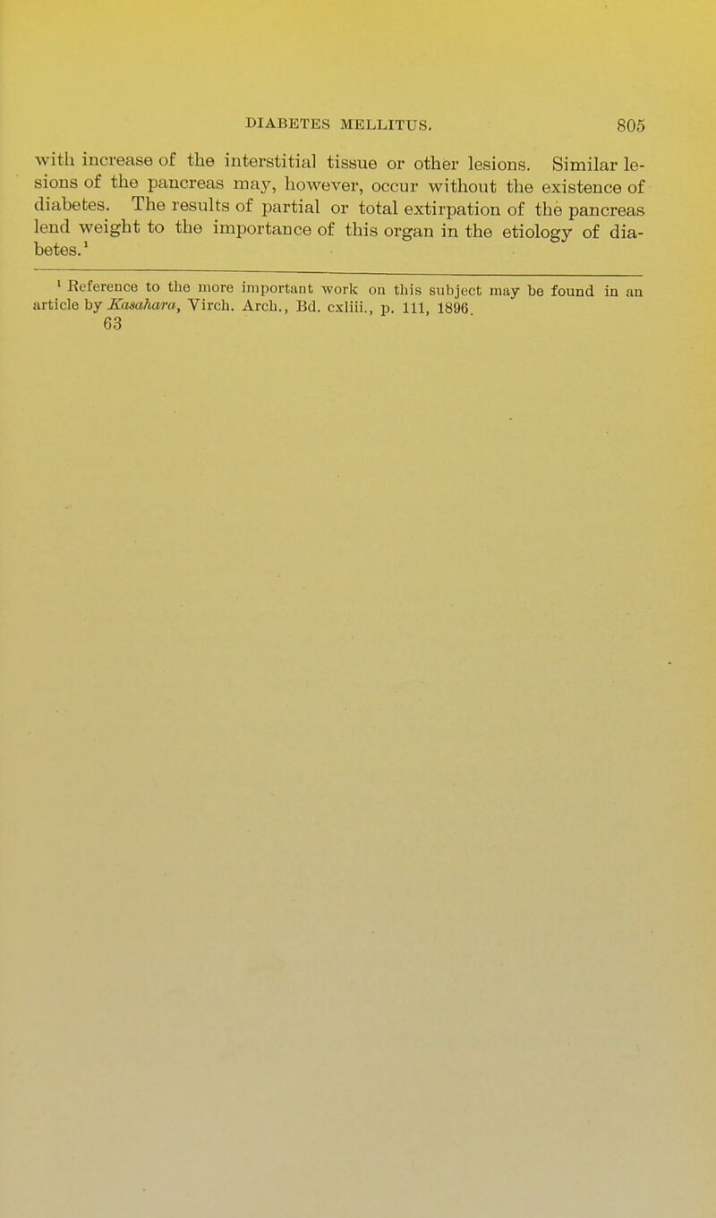 with increase of the interstitial tissue or other lesions. Similar le- sions of the pancreas may, however, occur without the existence of diabetes. The results of partial or total extirpation of the pancreas lend weight to the importance of this organ in the etiology of dia- betes.* > Reference to the more important work on this subject may be found in an article hy ICamhara, Virch. Arch., Bd. cxliii., p. Ill, 1896 63