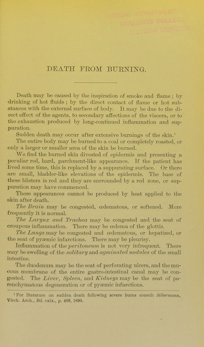 DEATH FROM BUEIsmsTG. Death may be caused by the inspiration of smoke and flame ; by •drinking of hot fluids ; by the direct contact of flame or hot sub- stances -with tlie external surface of body. It may be due to the di- rect effect of the agents, to secondary affections of the viscera, or to the exhaustion produced by long-continued inflammation and sup- puration. Sudden death may occur after extensive burnings of the skin.' The entire body may be burned to a coal or completely roasted, or only a larger or smaller area of the skin be burned. We find the burned sldn divested of epidermis and presenting a peculiar red, hard, parchment-like appearance. If the patient has Hved some time, this is replaced by a suppurating surface. Or there are small, bladder-hke elevations of the epidermis. The base of these blisters is red and they are surrounded by a red zone, or sup- puration may have commenced. These appearances cannot be produced by heat applied to the skin after death. The Brain may be congested, oedematous, or softened. More frequently it is normal. The Larynx and Trachea may be congested and the seat of croupous inflammation. There may be cedema of the glottis. The Lungs may be congested and oedematous, or hepatized, or the seat of pysemic infarctions. There may be pleurisy. Inflammation of the peritoneum is not very infrequent. There may be swelling of the solitary and agminated nodules of the small intestine. The duodenum may be the seat of perforating ulcers, and the mu- cous membrane of the entire gastro-intestinal canal may be con- gested. The Liver, Spleen, and Kidneys may be the seat of pa- renchymatous degeneration or of pj^semic infarctions. ' For literature on sudden death following severe burns consult Silbermann, Virch. Arch., Bd. cxix., p. 488, 1890.