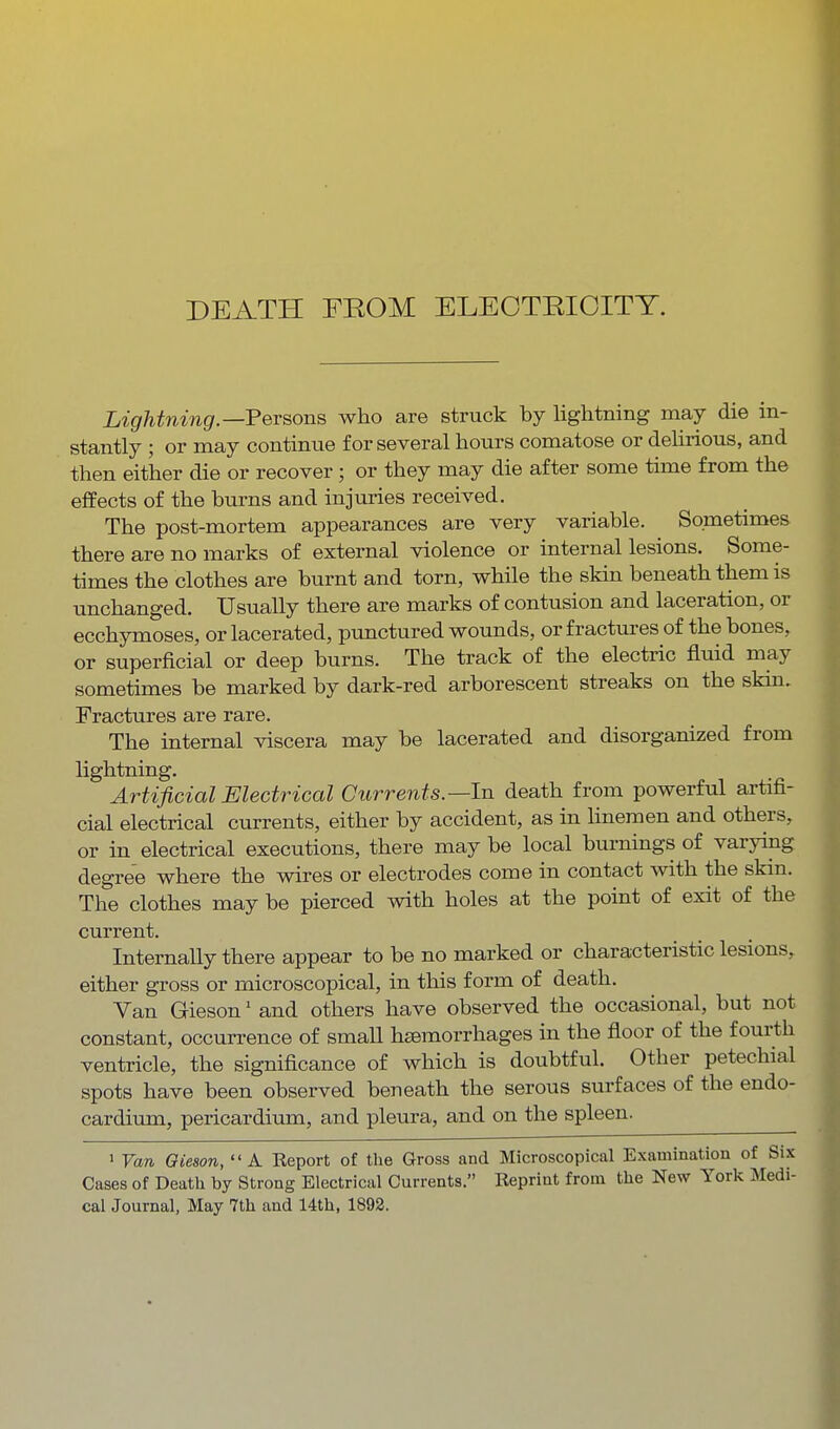 DEATH FROM ELEOTRIOITT. Lightning—Fersons who are struck by lightning may die in- stantly ; or may continiTe for several hours comatose or delirious, and then either die or recover ; or they may die after some time from the effects of the burns and injuries received. The post-mortem appearances are very variable. Sometimes there are no marks of external violence or internal lesions. Some- times the clothes are burnt and torn, while the skin beneath them is unchanged. Usually there are marks of contusion and laceration, or ecchymoses, or lacerated, punctured wounds, or fractm-es of the bones, or superficial or deep burns. The track of the electric fluid may sometimes be marked by dark-red arborescent streaks on the skin. Fractures are rare. The internal viscera may be lacerated and disorganized from Hghtning. Artificial Electrical Currents.—In death from powerful artifi- cial electrical currents, either by accident, as in hneraen and others, or in electrical executions, there may be local burnings of varymg degree where the wires or electrodes come in contact with the skin. The clothes may be pierced with holes at the point of exit of the current. Internally there appear to be no marked or characteristic lesions, either gross or microscopical, in this form of death. Van Gieson' and others have observed the occasional, but not constant, occurrence of small haemorrhages in the floor of the fourth ventricle, the significance of which is doubtful. Other petechial spots have been observed beneath the serous surfaces of the endo- cardium, pericardium, and pleura, and on the spleen. ' Van Gieson, A Eeport of the Gross and Microscopical Examination of Six Cases of Death by Strong Electrical Currents. Reprint from the New York Medi-