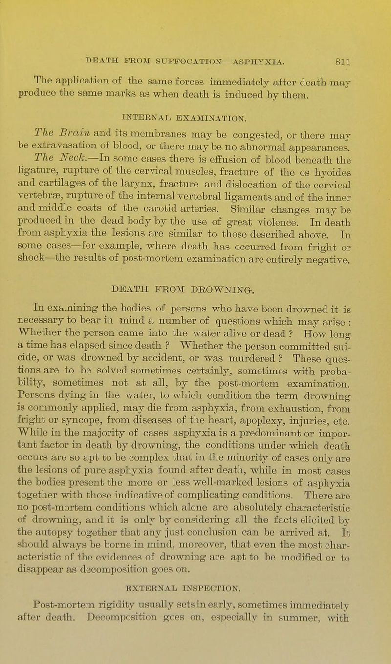 The application of the same forces immediately after death may produce the same marks as when death is induced by them. INTERNAL EXAMINATION. The Br 'dill and its membranes may be congested, or there may be extravasation of blood, or there may be no abnormal appearances. The Neck.—In some cases there is effusion of blood beneath the ligature, rupture of the cervical muscles, fracture of the os hyoides and cartilages of the larynx, fracture and dislocation of the cervical vertebree, rupture of the internal vertebral Kgaments and of the inner and middle coats of the carotid arteries. Similar changes may be produced in the dead body by the use of great violence. In death from asphyxia the lesions are similar to those described above. In some cases—for example, where death has occurred from fright or shock—the results of post-mortem examination are entirely negative. DEATH FEOM DROWNING. In examining the bodies of persons who have been drowned it is necessary to bear in mind a number of questions which may arise : Whether the person came into the water alive or dead ? How long a time has elapsed since death ? Whether the person committed sui- cide, or was drowned by accident, or was murdered ? These ques- tions are to be solved sometimes certainly, sometimes with proba- bility, sometimes not at all, by the post-mortem examination. Persons dying in the water, to Avhicli condition the term drowning is commonly applied, may die from asphyxia, from exhaustion, from fright or syncope, from diseases of the heart, apoplexy, injuries, etc. While in the majority of cases asphyxia is a predominant or impor- tant factor in death by drowning, the conditions under which death occurs are so apt to be complex that in the minority of cases only are the lesions of pure asphyxia found after death, while in most cases the bodies present the more or less well-marked lesions of asphyxia together with those indicative of complicating conditions. There are no post-mortem conditions which alone are absolutely characteristic of drowning, and it is only by considering all the facts elicited by the autopsy together that any just conclusion can be arrived at. It should always be borne in mind, moreover, that even the most char- acteristic of the evidences of drowning are apt to be modified or to disappear as decomposition goes on. EXTERNAL INSPECTION. Post-mortem rigidity usually sets in early, sometimes immediately after death. Decomposition goes on, especially in summer, with
