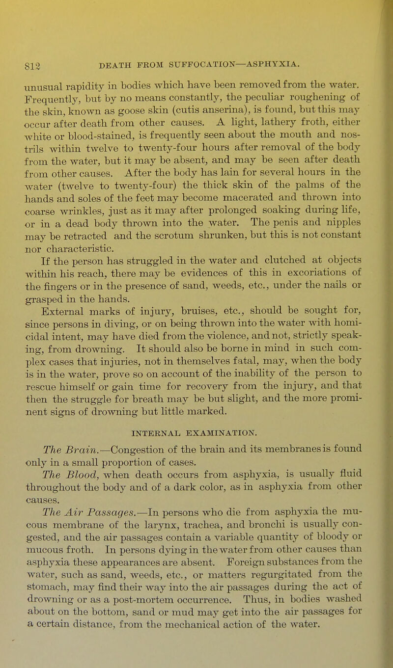 unusual rapidity in bodies which have been removed from the water. Frequently, but by no means constantly, the peculiar roughening of the skin, known as goose skin (cutis anserina), is found, but this may occur after death from other causes. A hght, lathery froth, either white or blood-stained, is frequently seen about the mouth and nos- trils within twelve to twenty-four hours after removal of the body from the water, but it may be absent, and may be seen after death from other causes. After the body has lain for several hours in the water (twelve to twenty-four) the thick skin of the palms of the hands and soles of the feet may become macerated and thrown into coarse wrinkles, just as it may after prolonged soaking during life, or in a dead body thrown into the water. The penis and nipples may be retracted and the scrotum shrunken, but this is not constant nor characteristic. If the person has struggled in the water and clutched at objects within his reach, there may be evidences of this in excoriations of the fingers or in the presence of sand, weeds, etc., under the nails or grasped in the hands. External marks of injury, bruises, etc., should be sought for, since persons in diving, or on being thrown into the water with homi- cidal intent, may have died from the violence, and not, strictly speak- ing, from drowning. It should also be borne in mind in such com- plex cases that injuries, not in themselves fatal, may, when the body is in the water, prove so on account of the inability of the person to rescue himself or gain time for recovery from the injury, and that then the struggle for breath may be but slight, and the more promi- nent signs of drowning but little marked. INTERNAL EXAMINATION. The Brain.—Congestion of the brain and its membranes is found only in a small proportion of cases. The Blood, when death occurs from asphyxia, is usually fluid throughout the body and of a dark color, as in asphyxia from other causes. The Air Passages.—In persons who die from asphyxia the mu- cous membrane of the larynx, trachea, and bronchi is usually con- gested, and the air passages contain a variable quantity of bloody or mucous froth. In persons dying in the water from other causes than asphyxia these appearances are absent. Foreign substances from the water, such as sand, weeds, etc., or matters regurgitated from the stomach, may find their way into the air passages during the act of drowning or as a post-mortem occurrence. Thus, in bodies washed about on the bottom, sand or mud may get into the air passages for a certain distance, from the mechanical action of the water.