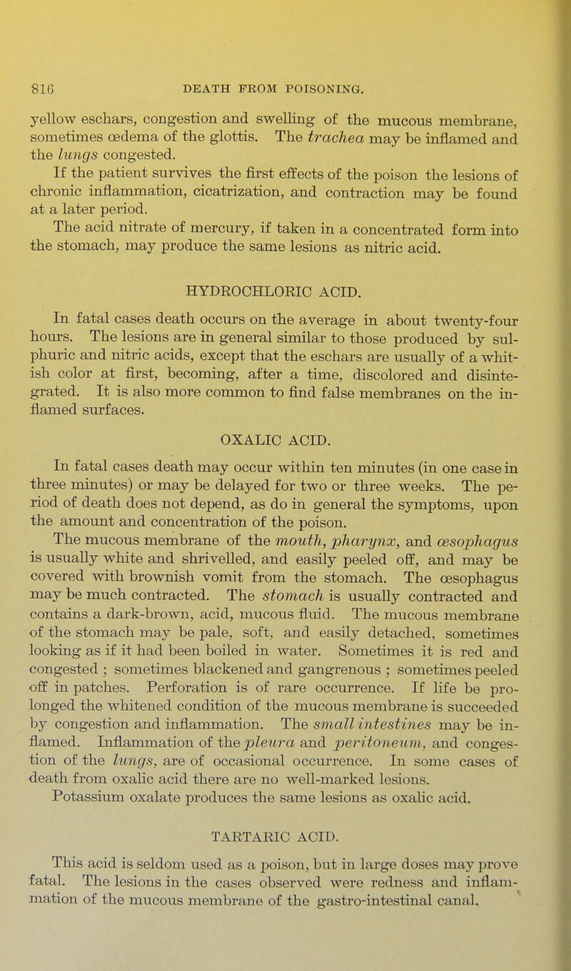 yellow eschars, congestion and swelling of the mucous membrane, sometimes oedema of the glottis. The trachea may be inflamed and the lungs congested. If the patient survives the first effects of the poison the lesions of chronic inflammation, cicatrization, and contraction may be found at a later period. The acid nitrate of mercury, if taken in a concentrated form into the stomach, may produce the same lesions as nitric acid. HYDROCHLORIC ACID. In fatal cases death occurs on the average in about twenty-fovir hours. The lesions are in general similar to those produced by sul- phuric and nitric acids, except that the eschars are usually of a whit- ish color at first, becoming, after a time, discolored and disinte- grated. It is also more common to find false membranes on the in- flamed surfaces. OXALIC ACID. In fatal cases death may occur within ten minutes (in one case in three minutes) or may be delayed for two or three weeks. The pe- riod of death does not depend, as do in general the symptoms, upon the amount and concentration of the poison. The mucous membrane of the mouth, pharynx, and oesophagus is usually white and shrivelled, and easily peeled off, and may be covered with brownish vomit from the stomach. The oesophagus may be much contracted. The stomach is usually contracted and contains a dark-brown, acid, mucous fluid. The mucous membrane of the stomach may be pale, soft, and easily detached, sometimes looking as if it had been boiled in water. Sometimes it is red and congested ; sometimes blackened and gangrenous ; sometimes peeled off in patches. Perforation is of rare occurrence. If life be pro- longed the whitened condition of the mucous membrane is succeeded by congestion and inflammation. The small intestines may be in- flamed. Inflammation of the pleura and peritoneum, and conges- tion of the lungs, are of occasional occurrence. In some cases of death from oxalic acid there are no well-marked lesions. Potassium oxalate produces the same lesions as oxalic acid. TARTARIC ACID. This acid is seldom used as a poison, but in large doses may prove fatal. The lesions in the cases observed were redness and inflam- mation of the mucous membrane of the gastro-intestinal canal.