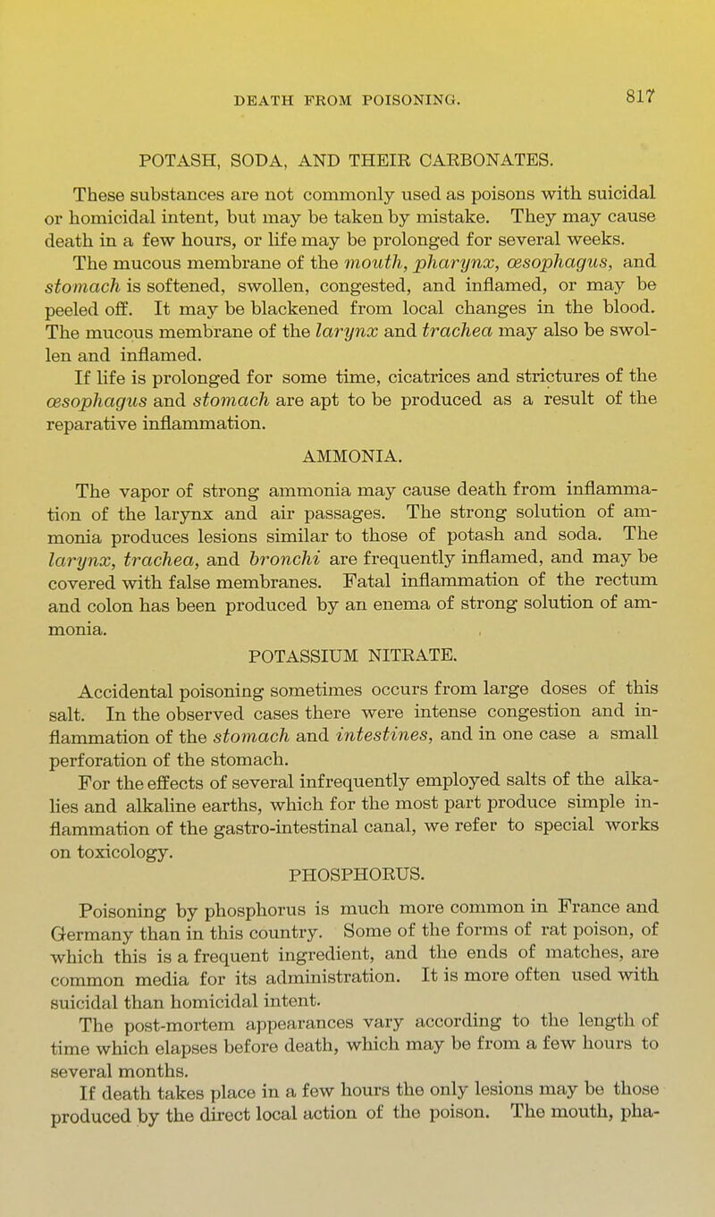POTASH, SODA, AND THEIR CARBONATES. These substances are not commonly used as poisons with suicidal or homicidal intent, but may be taken by mistake. They may cause death in a few hours, or life may be prolonged for several weeks. The mucous membrane of the mouth, pharynx, oesophagus, and stomach is softened, swollen, congested, and inflamed, or may be peeled off. It may be blackened from local changes in the blood. The mucous membrane of the larynx and trachea may also be swol- len and inflamed. If life is prolonged for some time, cicatrices and strictures of the oesophagus and stomach are apt to be produced as a result of the reparative inflammation. AMMONIA. The vapor of strong ammonia may cause death from inflamma- tion of the larynx and air passages. The strong solution of am- monia produces lesions similar to those of potash and soda. The larynx, trachea, and bronchi are frequently inflamed, and may be covered with false membranes. Fatal inflammation of the rectum and colon has been produced by an enema of strong solution of am- monia. POTASSIUM NITRATE. Accidental poisoning sometimes occurs from large doses of this salt. In the observed cases there were intense congestion and in- flammation of the stomach and intestines, and in one case a small perforation of the stomach. For the effects of several infrequently employed salts of the alka- lies and alkaline earths, which for the most part produce simple in- flammation of the gastro-intestinal canal, we refer to special works on toxicology. PHOSPHORUS. Poisoning by phosphorus is much more common in France and Germany than in this country. Some of the forms of rat poison, of which this is a frequent ingredient, and the ends of matches, are common media for its administration. It is more often used with suicidal than homicidal intent. The post-mortem appearances vary according to the length of time which elapses before death, which may be from a few hours to several months. If death takes place in a few hours the only lesions may be those produced by the direct local action of the poison. The mouth, pha-
