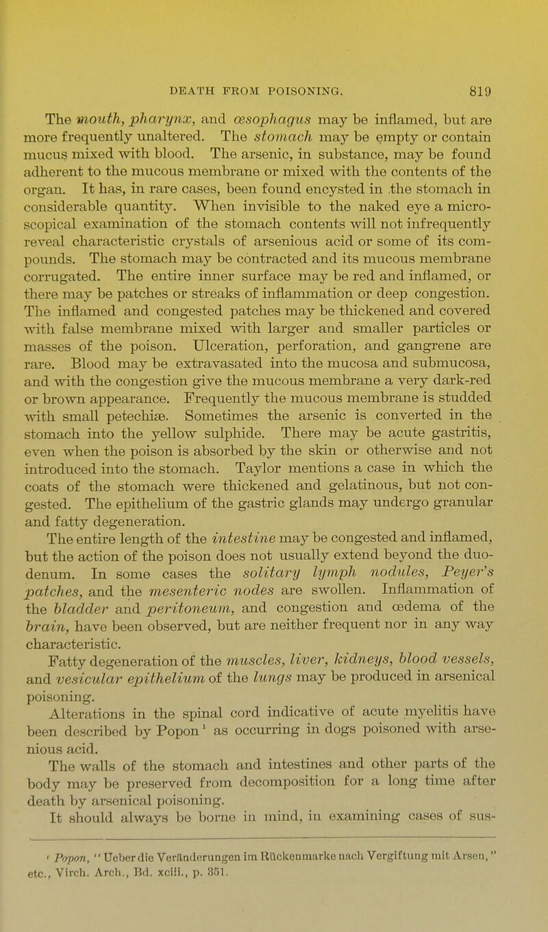 The mouth, pharynx, and oesophagus may be inflamed, but are more frequently unaltered. The stomach may be empty or contain mucus mixed with blood. The arsenic, in substance, may be foimd adherent to the mucous membrane or mixed with the contents of the organ. It has, in rare cases, been found encysted in .the stomach in considerable quantity. When invisible to the naked eye a micro- scopical examination of the stomach contents will not infrequently reveal characteristic crystals of arsenious acid or some of its com- pounds. The stomach may be contracted and its mucous membrane corrugated. The entire inner surface may be red and inflamed, or there may be patches or streaks of inflammation or deep congestion. The inflamed and congested patches may be thickened and covered with false membrane mixed with larger and smaller particles or masses of the poison. Ulceration, perforation, and gangrene are rare. Blood may be extravasated into the mucosa and submucosa, and with the congestion give the mucous membrane a very dark-red or brown appearance. Frequently the mucous membrane is studded with small petechise. Sometimes the arsenic is converted in the stomach into the yellow sulphide. There may be acute gastritis, even when the poison is absorbed by the skin or otherwise and not introduced into the stomach. Taylor mentions a case in which the coats of the stomach were thickened and gelatinous, but not con- gested. The epithelium of the gastric glands mg,y undergo granular and fatty degeneration. The entire length of the intestine may be congested and inflamed, but the action of the poison does not usually extend beyond the duo- denum. In some cases the solitary lymph nodules, Peyer's patches, and the mesenteric nodes are swollen. Inflammation of the bladder and peritoneum, and congestion and oedema of the brain, have been observed, but are neither frequent nor in any way characteristic. Fatty degeneration of the muscles, liver, kidneys, blood vessels, and vesicular epithelium of the lungs may be produced in arsenical poisoning. Alterations in the spinal cord indicative of acute myehtis have been described by Popon' as occurring in dogs poisoned with arse- nious acid. The walls of the stomach and intestines and other parts of the body may be preserved from decomposition for a long time after death by arsenical poisoning. It should always be borne iu mind, in examining cases of sus- ' Popon,  Ueberdie VerJladerungen im Rllckenmarke nacli Vergiftuag nilt Araen, etc., Virch. Arch., Bd. xciii., p. 351.