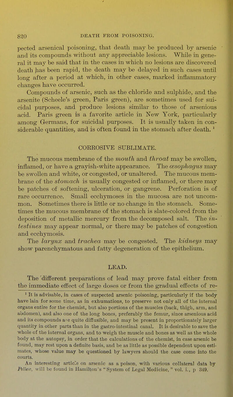 pected arsenical poisoning, that death may be produced by arsenic and its compounds without any appreciable lesions. While in gene- ral it may be said that in the cases in which no lesions are discovered death Jias been rapid, the death may be delayed in such cases until long after a period at which, in other cases, marked inflammatory changes have occurred. Compounds of arsenic, such as the chloride and sulphide, and the arsenite (Scheele's green, Paris green), are sometimes used for sui- cidal purposes, and produce lesions similar to those of arsenious acid. Paris green is a favorite article in New York, particularly among Germans, for suicidal purposes. It is usually taken in con- siderable quantities, and is often found in the stomach after death. ' COEROSIVE SUBLIMATE. The mucous membrane of the mouth and throat may be swollen, inflamed, or have a grayish-white appearance. The oesophagus may be swollen and white, or congested, or unaltered. The mucous mem- brane of the stomach is usually congested or inflamed, or there may be patches of softening, ulceration, or gangrene. Perforation is of rare occurrence. Small ecchymoses in the mucosa are not uncom- mon. Sometimes there is little or no change in the stomach. Some- times the mucous membrane of the stomach is slate-colored from the deposition of metallic mercury from the decomposed salt. The in- testines may appear normal, or there may be patches of congestion and ecchymosis. The larynx and trachea may be congested. The kidneys may show parenchymatous and fatty degeneration of the epithelium. LEAD. The 'different preparations of lead may prove fatal either from the immediate effect of large doses or from the gradual effects of re- ' It is advisable, in cases of suspected arsenic poisoning, particularly if the body have lain for some time, as in exhumations, to preserve not only all of the internal organs entire for the chemist, but also portions of the muscles (back, thigh, arm, and abdomen), and also one of the long bones, preferably the femur, since arsenious acid and its compounds ai e quite diffusible, and may be present in proportionately larger quantity in other parts than in the gastro-intestinal canal. It is desirable to save the whole of the internal organs, and to weigh the muscle and bones as well as the whole body at the autopsy, in order that the calculations of the chemist, in case arsenic be found, may rest upon a definite basis, and be as little as possible dependent upon esti- mates, whose value may be questioned by lawyers should the case come into the courts. An interesting artic'e on arsenic as a poison, with various collateral data by Pellew, will be found in Hamilton's System of Legal Medicine,  vol. i., p 349.