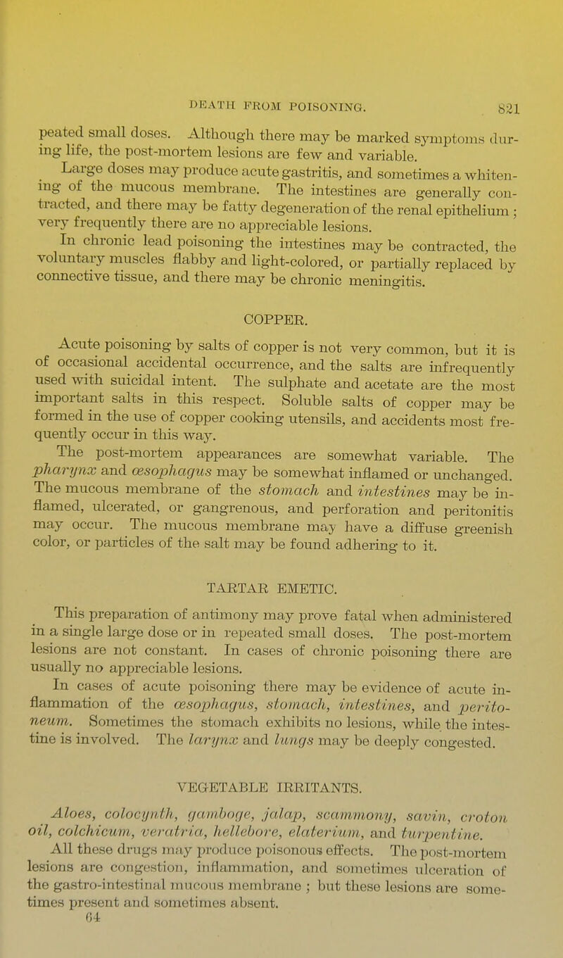 peated small doses. Although there may be marked symptoms diir- mg life, the post-mortem lesions are few and variable. Large doses may produce acute gastritis, and soinetimes a whiten- mg of the mucous membrane. The intestines are generally con- tracted, and there may be fatty degeneration of the renal epithehum ; very frequently there are no appreciable lesions. In chronic lead poisoning the intestines may be contracted, the voluntary muscles flabby and Hght-colored, or partially replaced by connective tissue, and there may be chronic meningitis. COPPEE. Acute poisoning by salts of copper is not very common, but it is of occasional accidental occurrence, and the salts are infrequently used with suicidal intent. The sulphate and acetate are the most important salts in this respect. Soluble salts of copper may be formed in the use of copper cooking utensils, and accidents most fre- quently occur in this way. The post-mortem appearances are somewhat variable. The pharynx and oesophagus may be somewhat inflamed or unchanged. The mucous membrane of the stomach and intestines may be in- flamed, ulcerated, or gangrenous, and perforation and peritonitis may occur. The mucous membrane may have a diffuse greenish color, or particles of the salt may be found adhering to it. TARTAR EMETIC. This preparation of antimony may prove fatal when administered in a single large dose or in repeated small doses. The post-mortem lesions are not constant. In cases of chronic poisoning there are usually no appreciable lesions. In cases of acute poisoning there may be evidence of acute in- flammation of the oesophagus, stomach, intestines, and perito- neum. Sometimes the stomach exhibits no lesions, while the intes- tine is involved. The larynx and lungs may be deeply congested. VEGETABLE IRRITANTS. Aloes, colocynth, gamboge, jalap, scammony, savin, croton oil, colchicum, veratria, hellebore, elaterium,, and turpentine. All these drugs may produce poisonous effects. The post-mortem lesions are congestion, inflammation, and sometimes ulceration of the gastro-intestinal mucous membrane ; but these lesions are some- times present and sometimes absent. 64