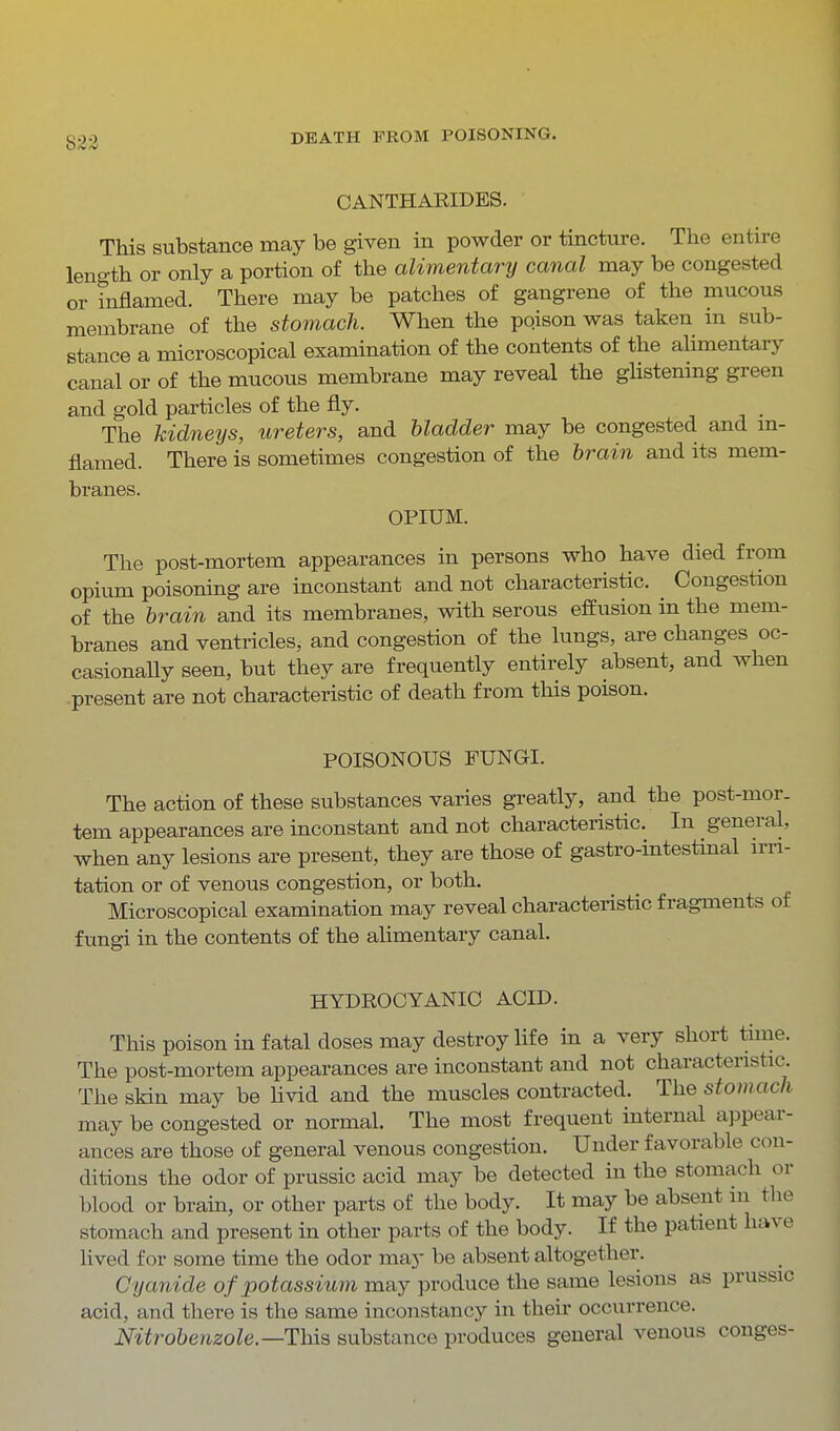 CANTHARIDES. This substance may be given in powder or tincture. The entire length or only a portion of the alimentary canal may be congested or inflamed. There may be patches of gangrene of the mucous membrane of the stomach. When the pqison was taken in sub- stance a microscopical examination of the contents of the alimentary canal or of the mucous membrane may reveal the ghstening green and gold particles of the fly. . -, . The kidneys, ureters, and bladder may be congested and m- flamed. There is sometimes congestion of the brain and its mem- branes. OPIUM. The post-mortem appearances in persons who have died from opium poisoning are inconstant and not characteristic. Congestion of the brain and its membranes, with serous effusion in the mem- branes and ventricles, and congestion of the lungs, are changes oc- casionally seen, but they are frequently entirely absent, and when present are not characteristic of death from this poison. POISONOUS FUNGI. The action of these substances varies greatly, and the post-mor- tem appearances are inconstant and not characteristic. In general, when any lesions are present, they are those of gastro-mtestmal n-ii- tation or of venous congestion, or both. Microscopical examination may reveal characteristic fragments of fungi in the contents of the alimentary canal. HYDROCYANIC ACID. This poison in fatal doses may destroy life in a very short time. The post-mortem appearances are inconstant and not characteristic. The skin may be Uvid and the muscles contracted. The stomach may be congested or normal. The most frequent internal appear- ances are those of general venous congestion. Under favorable con- ditions the odor of prussic acid may be detected in the stomach or blood or brain, or other parts of the body. It may be absent in the stomach and present m other parts of the body. If the patient have lived for some time the odor may be absent altogether. Cyanide of potassium may produce the same lesions as prussic acid, and there is the same inconstancy in their occurrence. Nitrobenzole—This substance produces general venous conges-