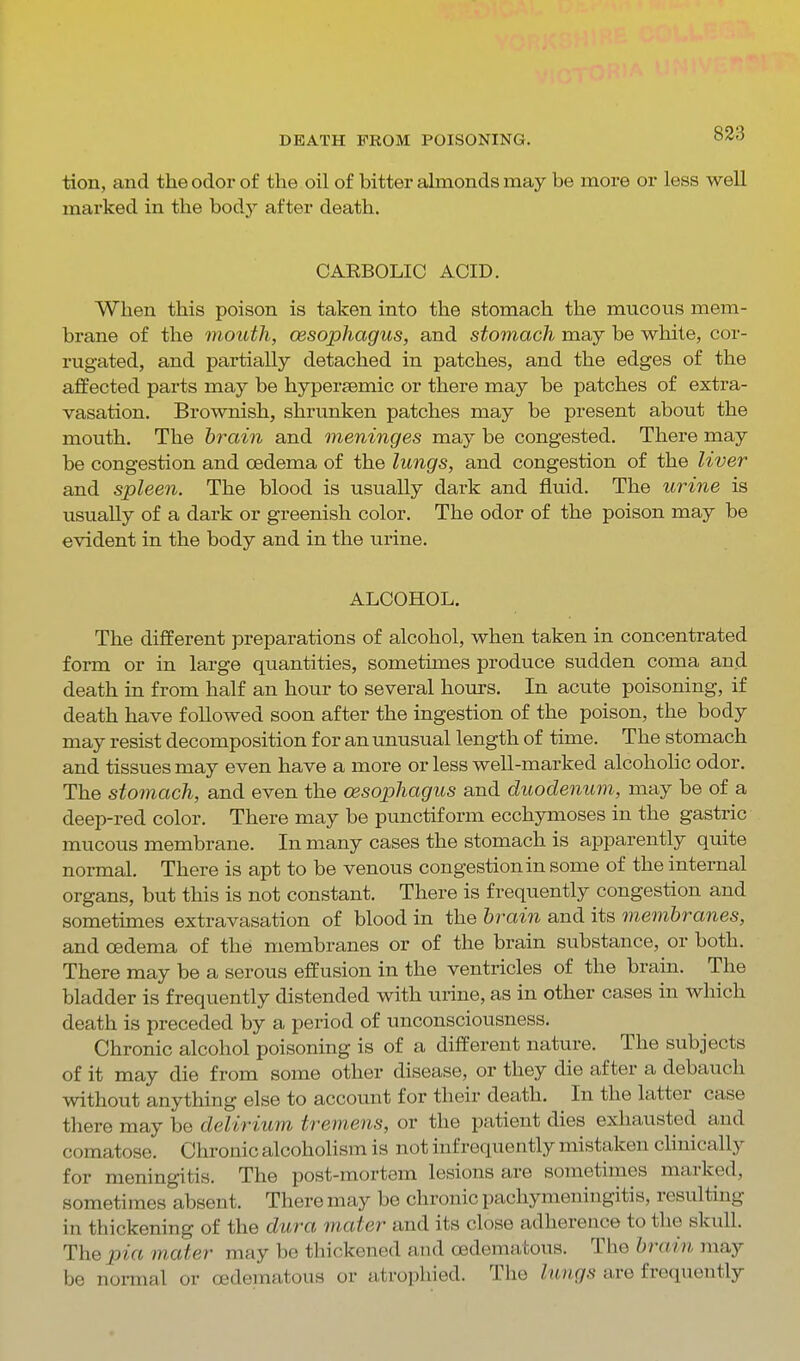 tion, and the odor of the oil of bitter ahnonds may be more or less well marked in the body after death. CARBOLIC ACID. When this poison is taken into the stomach the mucous mem- brane of the mouth, oesophagus, and stomach may be white, cor- rugated, and partially detached in patches, and the edges of the affected parts may be hypersemic or there may be patches of extra- vasation. Brownish, shrunken patches may be present about the mouth. The brain and meninges may be congested. There may be congestion and oedema of the lungs, and congestion of the liver and spleen. The blood is usually dark and fluid. The urine is usually of a dark or greenish color. The odor of the poison may be evident in the body and in the urine. ALCOHOL. The different preparations of alcohol, when taken in concentrated form or in large quantities, sometimes produce sudden coma and death in from half an hour to several hours. In acute poisoning, if death have followed soon after the ingestion of the poison, the body may resist decomposition for an unusual length of time. The stomach and tissues may even have a more or less well-marked alcohohc odor. The stomach, and even the oesophagus and duodenum, may be of a deep-red color. There may be punctiform ecchymoses in the gastric mucous membrane. In many cases the stomach is apparently quite normal. There is apt to be venous congestion in some of the internal organs, but this is not constant. There is frequently congestion and sometimes extravasation of blood in the brain and its membranes, and oedema of the membranes or of the brain substance, or both. There may be a serous effusion in the ventricles of the brain. The bladder is frequently distended with ui-ine, as in other cases in which death is preceded by a period of unconsciousness. Chronic alcohol poisoning is of a different nature. The subjects of it may die from some other disease, or they die after a debauch without anything else to account for their death. In the latter case there may be delirium tremens, or the patient dies exhausted and comatose. Chronic alcoholism is not infrequently mistaken clinically for meningitis. The post-mortem lesions are sometimes marked, sometimes absent. There may be chronic pachymeningitis, resulting in thickening of the dura mater and its close adherence to the skull. The pia mater may be thickened and oedematous. The brain may be noi-mal or oedematous or atrophied. The lungs are frequently