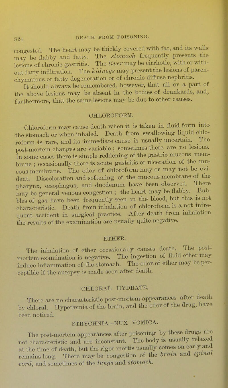 congested. The heart may be thickly covered with fat, and its walls may be flabby and fatty. The stomach frequently presents the lesions of chronic gastritis. The liver may be cirrhotic, with or with- out fatty infiltration. The kidneys may present the lesions of paren- chymatous or fatty degeneration or of chronic diffuse nephritis. It should always be remembered, however, that all or a part of the above lesions may be absent in the bodies of drunkards, and, furthermore, that the same lesions may be due to other causes. CHLOROFORM. Chloroform may cause death when it is taken in fluid form into the stomach or when inhaled. Death from swallowing liquid chlo- roform is rare, and its immediate cause is usually uncertain. The post-mortem changes are variable ; sometimes there are no lesions. In some cases there is simple reddening of the gastric mucous mem- brane ; occasionally there is acute gastritis or ulceration of the mu- cous membrane.. The odor of chloroform may or may not be evi- dent. Discoloration and softening of the mucous membrane of the pharynx, oesophagus, and duodenum have been observed. There may be general venous congestion ; the heart may be flabby. ^Bub- bles of gas have been frequently seen in the blood, but this is not characteristic. Death from inhalation of chloroform is a not infre- quent accident in surgical practice. After death from inhalation the results of the examination are usually quite negative. ETHER. The inhalation of ether occasionally causes death. The post- mortem examination is negative. The ingestion of fluid ether may induce inflammation of the stomach. The odor-of ether may be per- ceptible if the autopsy is made soon after death. . CHLORAL HYDRATE. There are no characteristic post-mortem appearances after death by chloral. Hyperemia of the brain, and the odor of the drug, have been noticed. STRYCHNIA—NUX VOMICA. The post-mortem appearances after poisoning by these drugs are not characteristic and are inconstant. The body is usually relaxed at the time of death, but the rigor mortis usually comes on early and remains long. There may be congestion of the brain and spmal cord, and sometimes of the lungs and stomach.