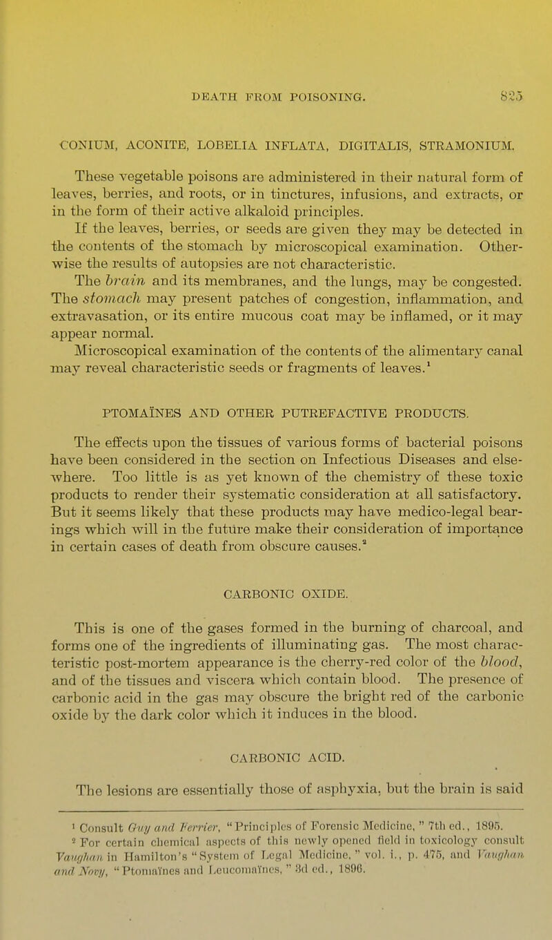 CONIUM, ACONITE, LOBELIA INFLATA. DIGITALIS, STRAMONIUM. These vegetable poisons are administered in their natural form of leaves, berries, and roots, or in tinctures, infusions, and extracts, or in the form of their active alkaloid principles. If the leaves, berries, or seeds are given they may be detected in ihe contents of the stomach by microscopical examination. Other- wise the results of autopsies are not characteristic. The brain and its membranes, and the lungs, may be congested. The stomach may present patches of congestion, inflammation, and extravasation, or its entire mucous coat may be inflamed, or it may appear normal. Microscopical examination of the contents of the alimentary canal xnay reveal characteristic seeds or fragments of leaves.* PTOMAINES AND OTHER PUTREFACTIVE PRODUCTS. The effects upon the tissues of various forms of bacterial poisons have been considered, in the section on Infectious Diseases and else- where. Too little is as yet known of the chemistry of these toxic products to render their systematic consideration at all satisfactory. But it seems likely that these products may have medico-legal bear- ings which will in the futiire make their consideration of importance in certain cases of death from obscure causes. CARBONIC OXIDE. This is one of the gases formed in the burning of charcoal, and forms one of the ingredients of illuminating gas. The most charac- teristic post-mortem appearance is the cherry-red color of the blood, and of the tissues and viscera which contain blood. The presence of carbonic acid in the gas may obscure the bright red of the carbonic oxide by the dark color which it induces in the blood. CARBONIC ACID. The lesions are essentially those of asphyxia, but the brain is said ' Consult Ttw// and Ferrier, Principles of Forensic Medicine,  7tli ed., 1895. ''For certain cliemical aspects of this newly opened field in toxicology consult Vawjlinn in Hamilton's System of Legal Medicine,  vol. i., p. 475, and Vaughan andJVovp, Ptomaines and Leucomaiiies,  Hd ed., 1896.