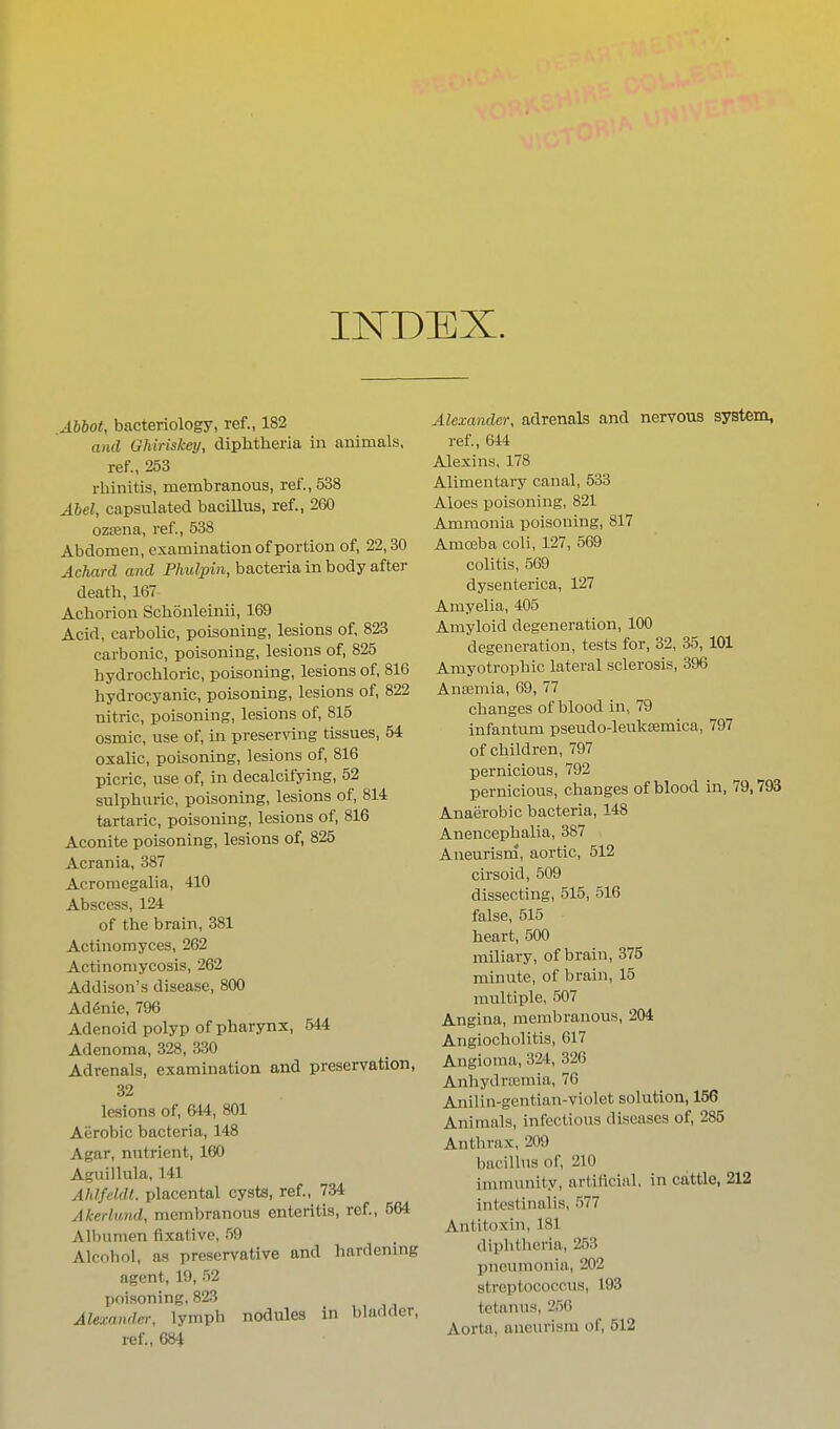 INDEX. Abbot, bacteriology, ref., 182 and Ghiriskey, diphtheria in animals, ref., 253 rhinitis, membranous, ref., 538 Abel, capsulated bacillus, ref., 260 oztena, ref., 538 Abdomen, examination of portion of, 22,30 Achard and Phulpin, bacteria in body after death, 167 Achorion Schonleinii, 169 Acid, carbolic, poisoning, lesions of, 823 carbonic, poisoning, lesions of, 825 hydrochloric, poisoning, lesions of, 816 hydrocyanic, poisoning, lesions of, 822 nitric, poisoning, lesions of, 815 osmic, use of, in preserving tissues, 54 oxalic, poisoning, lesions of, 816 picric, use of, in decalcifying, 52 sulphuric, poisoning, lesions of, 814 tartaric, poisoning, lesions of, 816 Aconite poisoning, lesions of, 825 Acrania, 387 Acromegalia, 410 Abscess, 124 of the brain, 381 Actinomyces, 262 Actinomycosis, 262 Addison's disease, 800 Ad6nie, 796 Adenoid polyp of pharynx, 544 Adenoma, 328, 330 Adrenals, examination and preservation, 32 lesions of, 644, 801 Aerobic bacteria, 148 Agar, nutrient, 160 Aguillula, 141 Ahlfeldl. placental cysts, ref., 734 Akerlund, membranous enteritis, ref., 564 Albumen fixative, 59 Alcohol, as preservative and hardening agent, 19, 52 poisoning, 823 Alexander, lymph nodules in bladder, ref., 684 Alexander, adrenals and nervous system, ref., 644 Alexins, 178 Alimentary canal, 533 Aloes poisoning, 821 Ammonia poisoning, 817 Amojba coli, 127, 569 colitis, 569 dysenterica, 127 Amyelia, 405 Amyloid degeneration, 100 degeneration, tests for, 32, 35, 101 Amyotrophic lateral sclerosis, 396 Antemia, 69, 77 changes of blood in, 79 infantum pseudo-leukffimica, 797 of children, 797 pernicious, 792 pernicious, changes of blood in, 79,793 Anaerobic bacteria, 148 Anencephalia, 387 Aneurism, aortic, 512 cirsoid, 509 dissecting, 515, 516 false, 515 heart, 500 miliary, of brain, 375 minute, of brain, 15 multiple, 507 Angina, membranous, 204 Angiocholitis, 617 Angioma, 324, 326 Anhydrcemia, 76 Anilin-gentian-violet solution, 156 Animals, infectious diseases of, 285 Anthrax, 209 bacillus of, 210 immunity, artificial, in cattle, 212 intestinalis, 577 Antitoxin, 181 diplitheria, 253 pneumonia, 202 streptococcus, 193 tetanus, 250 Aorta, aneurism of, 512