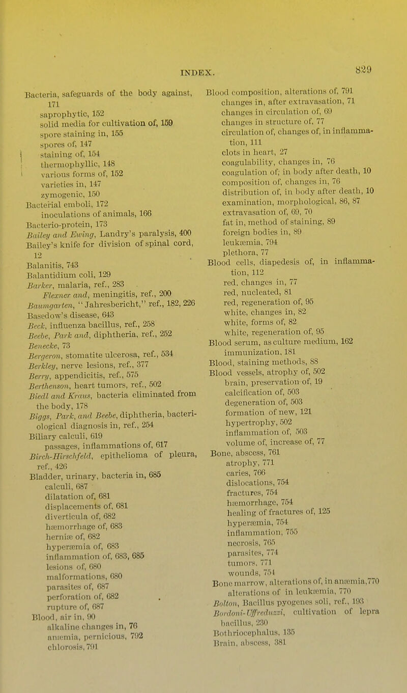 Bacteria, safeguards of the body against, 171 saprophytic, 152 solid media for cultivation of, 159 spore staining in, 155 spores of, 147 staining of, 154 tliermophyllic, 148 various forms of, 152 varieties in, 147 zymogenic, 150 Bacterial emboli, 172 inoculations of animals, 166 Baeterio-protein, 173 Bailey and Ewing, Landry's paralysis, 400 Bailey's knife for division of spinal cord, 12 Balanitis, 743 Balantidium coli, 129 Barker, malaria, ref., 283 Flexner and, meningitis, ref., 200 Baumgarten,  Jahresbericht, ref., 182, 226 Basedow's disease, 643 Beck, influenza bacillus, ref., 258 Beebe, Park and, diphtheria, ref., 252 Benecke, 73 Bergeron, stomatite ulcerosa, ref., 534 Berkley, nerve lesions, ref., 377 Berry, appendicitis, ref., 575 Berthenson, heart tumors, ref., 502 Biedl and Kraus, bacteria eliminated from the body, 178 Biggs, Park, and Beebe, diphtheria, bacteri- ological diagnosis in, ref., 254 Biliary calculi, 619 passages, inflammations of, 617 Birch-Hirsclifeld, epithelioma of pleura, ref., 426 Bladder, urinary, bacteria in, 685 calculi, 687 dilatation of, 681 displacements of, 681 diverticula of, 682 hsemorrhage of, 683 hernice of, 682 hypertemia of, 683 inflammation of, 683, 686 lesions of, 680 malformations, 680 parasites of, 687 perforation of, 682 rupture of, 687 Blood, air in, 90 alkaline changes in, 76 aniumia, pernicious, 792 chlorosis, 791 Blood composition, alterations of, 791 changes in, after extravasation, 71 changes in circulation of, 69 changes in structure of, 77 circulation of, changes of, in inflamma- tion, 111 clots in heart, 27 coagulability, changes in, 76 coagulation of; in body after death, 10 composition of, changes in, 76 distribution of, in body after death, 10 examination, morpliological, 86, 87 extravasation of, 69, 70 fat in, method of staining, 89 foreign bodies in, 89 leuksemia, 794 plethora, 77 Blood cells, diapedesis of, in inflamma- tion, 112 red, changes in, 77 red, nucleated, 81 red, regeneration of, 95 v?hite, changes in, 82 white, forms of, 82 white, regeneration of, 95 Blood serum, as culture medium, 162 immunization. 181 Blood, staining methods, 88 Blood vessels, atrophy of, 502 brain, preservation of, 19 calcification of, 503 degeneration of, 503 formation of new, 121 hypertrophy, 502 inflammation of, 503 volume of, increase of, 77 Bone, abscess, 761 atrophy, 771 caries, 766 dislocations, 754 fractures, 754 ha2morrhage, 754 healing of fractures of, 125 hypersemia, 754 inflammation, 755 necrosis, 765 parasites, 774 tumors, 771 wounds, 754 Bone marrow, alterations of, in anremia,770 alterations of in leukiemia, 770 Bolton, Bacillus pyogenes soli, ref., 193 Bordoni-Uffrcdnzzi, cultivation of lepra bacillus, 230 Bothriocephalus, 135 Brain, aliscess, 381